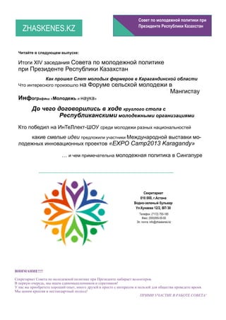 Совет по молодежной политики при

    ZHASKENES.KZ                                                     Президенте Республики Казахстан




  Читайте в следующем выпуске:

  Итоги XIV заседания Совета по молодежной политике
  при Президенте Республики Казахстан
              Как прошел Слет молодых фермеров в Карагандинской области
  Что интересного произошло на Форуме сельской молодежи в
                                                                                               Мангистау
  Инфографика «Молодежь и наука»
         До чего договорились в ходе круглого стола с
                  Республиканскими молодежными организациями
  Кто победил на ИнТеЛлект-ШОУ среди молодежи разных национальностей
      какие смелые идеи предложили участники Международной выставки мо-
  лодежных инновационных проектов «EXPO Camp2013 Karagandy»

                          … и чем примечательна молодежная политика в Сингапуре




                                                                         Секретариат
                                                                       010 000, г.Астана
                                                                   Водно-зеленый бульвар
                                                                    Ул.Кунаева 12/2, ВП 30
                                                                      Телефон: (7172) 755-185
                                                                        Факс: (555)555-55-55
                                                                    Эл. почта: info@zhaskenes.kz




ВНИМАНИЕ!!!!

Секретариат Совета по молодежной политике при Президенте набирает волонтеров.
В первую очередь, мы ищем единомышленников и соратников!
У нас вы приобретете хороший опыт, много друзей и просто с интересом и пользой для общества проведете время.
Мы ценим креатив и нестандартный подход!
                                                                        ПРИМИ УЧАСТИЕ В РАБОТЕ СОВЕТА!
 