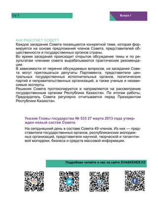 Стр. 3                                                      Том 1, выпуск 1
                                                            Выпуск 1




   КАК РАБОТАЕТ СОВЕТ?
   Каждое заседание Совета посвящается конкретной теме, которая фор-
   мируется на основе предложений членов Совета, представителей об-
   щественности и государственных органов страны.
   Во время заседаний происходит открытое обсуждение темы и по ре-
   зультатам членами совета вырабатываются практические рекоменда-
   ции.
   В зависимости от перечня обсуждаемых вопросов, на заседания Сове-
   та могут приглашаться депутаты Парламента, представители цен-
   тральных государственных исполнительных органов, политических
   партий и неправительственных организаций, а также ученые и незави-
   симые эксперты.
   Решения Совета протоколируются и направляются на рассмотрение
   государственным органам Республики Казахстан. По итогам работы,
   Председатель Совета регулярно отчитывается перед Президентом
   Республики Казахстан.



         Указом Главы государства № 533 27 марта 2013 года утвер-
         жден новый состав Совета.
         На сегодняшний день в составе Совета 49 членов. Из них — пред-
         ставители государственных органов, республиканских молодеж-
         ных организаций, представители научной, творческой и талантли-
         вой молодежи, бизнеса и средств массовой информации.




                              Подробнее читайте о нас на сайте ZHASKENES.KZ
 