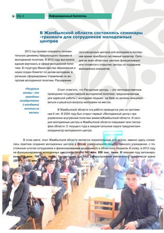Стр. 4                    Информационный бюллетень




                      В Жамбылской области состоялись семинары
                      -тренинги для сотрудников молодежных
                      центров

           2013 год призван сохранить положи-    сети ресурсных центров для молодежи в послед-
 тельную динамику прошлогодних перемен в         нее время приобрело системный характер. Сего-
 молодежной политике. В 2012 году выстроена      дня во всех областных центрах функционируют
 единая вертикаль в сфере молодежной поли-       или готовятся к открытию центры по поддержке
 тики. В структуре Министерства образования и    молодежных инициатив.
 науки создан Комитет по делам молодежи, в
 регионах сформированы Управления по во-
 просам молодежной политики. Расширение


         «Ресурсные               Стоит отметить, что Ресурсные центры – это непосредственные
       центры - это        проводники государственной молодежной политики, предназначенные
         проводники        для адресной работы с молодыми людьми, на базе их должны иницииро-
     государственно
                           ваться и решаться вопросы молодежи на местах.
       й молодежной
        политики на               В Жамбылской области эта работа проводится уже на протяже-
            местах»        нии 6 лет. В 2004 году был открыт первый «Молодежный центр» при
                           управлении внутренней политики акиматаЖамбылской области. И сего-
                           дня молодежные центры в Жамбылской области покрывают всю геогра-
                           фию области. С текущего года в каждом сельском округе предусмотрен
                           координатор молодежного центра.


       В этом свете, опыт Жамбылской области является показательным для других, именно здесь сложи-
лась практика создания молодежных центров в форме коммунального государственного учреждения, с по-
стоянным штатом сотрудников и финансированием из районного и областного бюджета. К слову, в 2012 году
на функционирование молодежных центров выделено 163 млн. 959 тыс. тенге. В текущем году запланиро-
вано 251 млн. 705 тыс. тенге. За последние три года финансирование увеличилось практически вдвое
(2011 г. – 132 млн. 817 тыс.тенге).
 