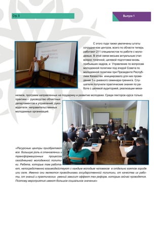 Стр. 5                                                                         Выпуск 1
                                                                               Выпуск 1




                                                         С этого года также увеличены штаты
                                                  сотрудни-ков центров, всего по области теперь
                                                  работают 211 специалистов по работе с моло-
                                                  дежью. В этой связи весьма актуальным стал
                                                  вопрос точечной, целевой подготовки вновь
                                                  прибывших кадров, и Управление по вопросам
                                                  молодежной политики под эгидой Совета по
                                                  молодежной политики при Президенте Респуб-
                                                  лики Казахстан инициировало для них прове-
                                                  дение 3-х дневного семинара-тренинга. Слу-
                                                  шатели получили практические знания по ра-
                                                  боте с целевой аудиторией, реализации меха-

  низмов, программ направленных на поддержку и развитие молодежи. Среди лекторов курса только
  практики – руководство областных
  департаментов и управлений, руко-
  водители неправительственных
  молодежных организаций.




  «Ресурсные центры приобретают
  все большую роль в становлении и
  трансформационных       процессах
  сегодняшней молодежной полити-
  ки. Ребята, которые там работа-
  ют, непосредственно взаимодействуют с каждым молодым человеком в отдельно взятом городе
  или селе. Именно они являются проводниками государственной политики, от качества их рабо-
  ты, от знаний и практических умений зависит эффект тех реформ, которые сейчас проводятся.
  Поэтому мероприятия имеют большое социальное значение»
 