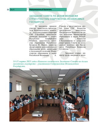 Стр. 6            Информационный бюллетень


                  ЗАСЕДАНИЕ СОВЕТА ПО ДЕЛАМ МОЛОДЕЖИ
                  СТРАН-УЧАСТНИЦ СОДРУЖЕСТВА НЕЗАВИСИМЫХ
                  ГОСУДАРСТВ
                         В заседании приняли       Страдзе и представители дру-
                  участие заместитель председа-    гих стран СНГ. Казахстан
                  теля Исполнительного комите-     представляли     заместитель
                  та - исполнительного секретаря   Председателя Комитета по де-
                  СНГ Т.Бузубаев, заместитель      лам молодежи Министерства
                  министра молодежи и спорта       образования и науки Респуб-
                  Республики       Азербайджан     лики               Казахстан
                  И.Бабаев, заместитель мини-      Г.Касымжанова и сотрудник
                  стра образования Республики      секретариата Совета по моло-
                  Беларусь В. Яжкин, директор      дежной политике при Прези-
                  Департамента дополнительного     денте Республики Казахстан
                  образования детей, воспитания    А.Сабитов.
                  и молодежной политики Мини-
                  стерства образования и науки            Заседание открыл ми-
                  Российской Федерации        А.   нистр труда, миграции и моло-


    14-15 марта 2013 года в Бишкеке состоялось Заседание Совета по делам
    молодежи государств – участников Содружества Независимых
    Государств.
 