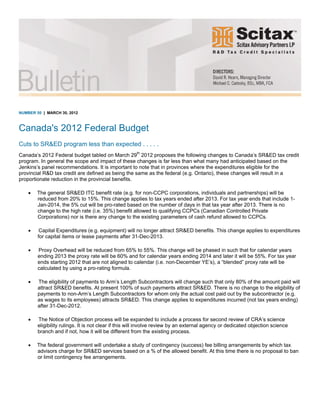 NUMBER 50 | MARCH 30, 2012
Canada's 2012 Federal Budget
Cuts to SR&ED program less than expected . . . . .
Canada’s 2012 Federal budget tabled on March 29th
2012 proposes the following changes to Canada’s SR&ED tax credit
program. In general the scope and impact of these changes is far less than what many had anticipated based on the
Jenkins’s panel recommendations. It is important to note that in provinces where the expenditures eligible for the
provincial R&D tax credit are defined as being the same as the federal (e.g. Ontario), these changes will result in a
proportionate reduction in the provincial benefits.
• The general SR&ED ITC benefit rate (e.g. for non-CCPC corporations, individuals and partnerships) will be
reduced from 20% to 15%. This change applies to tax years ended after 2013. For tax year ends that include 1-
Jan-2014, the 5% cut will be pro-rated based on the number of days in that tax year after 2013. There is no
change to the high rate (i.e. 35%) benefit allowed to qualifying CCPCs (Canadian Controlled Private
Corporations) nor is there any change to the existing parameters of cash refund allowed to CCPCs.
• Capital Expenditures (e.g. equipment) will no longer attract SR&ED benefits. This change applies to expenditures
for capital items or lease payments after 31-Dec-2013.
• Proxy Overhead will be reduced from 65% to 55%. This change will be phased in such that for calendar years
ending 2013 the proxy rate will be 60% and for calendar years ending 2014 and later it will be 55%. For tax year
ends starting 2012 that are not aligned to calendar (i.e. non-December YE’s), a “blended” proxy rate will be
calculated by using a pro-rating formula.
• The eligibility of payments to Arm’s Length Subcontractors will change such that only 80% of the amount paid will
attract SR&ED benefits. At present 100% of such payments attract SR&ED. There is no change to the eligibility of
payments to non-Arm’s Length Subcontractors for whom only the actual cost paid out by the subcontractor (e.g.
as wages to its employees) attracts SR&ED. This change applies to expenditures incurred (not tax years ending)
after 31-Dec-2012.
• The Notice of Objection process will be expanded to include a process for second review of CRA’s science
eligibility rulings. It is not clear if this will involve review by an external agency or dedicated objection science
branch and if not, how it will be different from the existing process.
• The federal government will undertake a study of contingency (success) fee billing arrangements by which tax
advisors charge for SR&ED services based on a % of the allowed benefit. At this time there is no proposal to ban
or limit contingency fee arrangements.
 