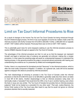 NUMBER 54 | JUNE 4, 2013
Limit on Tax Court Informal Procedures to Rise
As a result of changes to the Income Tax Act and Tax Court Canada Act being introduced through
the 2013 federal budget process, the limit on tax court appeals of income tax matters made under the
informal procedure will shortly increase from $12,000 to $25,000. Further, a $50,000 limit on appeals
of GST / HST matters will be imposed. Previously there was no limit on GST / HST matters.
This is potentially good news for some taxpayers seeking to use the informal procedure process to
resolve SR&ED disputes through an appeal to the Tax Court of Canada.
The advantages of the informal procedure are that it is set up so that the taxpayer can represent
himself, and legal or technical rules of evidence are generally not enforced, making this a simpler
procedure. In most cases the presiding judge will assist an unrepresented taxpayer to understand the
hearing process. In the general procedure the judge is concerned almost exclusively with hearing and
understanding the evidence as it is presented by skilled and knowledgeable lawyers.
Further, there is no requirement for formalized pre-trial "discovery" in the informal procedure, which is
often the most costly component of litigation. In addition, as a general rule, costs will not be awarded
against a taxpayer who elects to proceed by informal procedure.
The main disadvantage of choosing to proceed in the Tax Court of Canada under the informal
procedure is that the $12,000 limit (soon to be $25,000) is generally vastly less than what is at stake
in most SR & ED claims. Another disadvantage is that an informal procedure ruling does not
technically create a "precedent" that would bind the CRA or be of use in another hearing, even where
the facts in issue are very similar. The Tax Court of Canada Act provides that an informal procedure
judgment "shall not be treated as a precedent for any other case". That said, Justice Bowman, the
former Chief Justice of the Tax Court was often heard to say that he would not ignore an informal
procedure decision that is soundly reasoned.
DIRECTORS:
David R. Hearn, Managing Director
Michael C. Cadesky, BSc, MBA, FCA
 