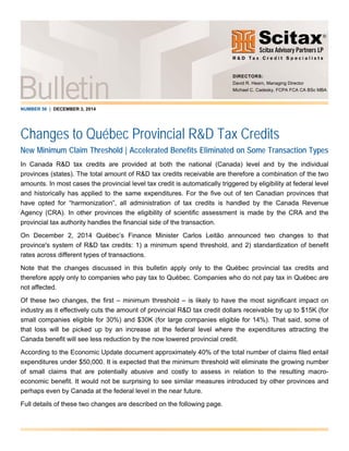 NUMBER 56 | DECEMBER 3, 2014
Changes to Québec Provincial R&D Tax Credits
New Minimum Claim Threshold | Accelerated Benefits Eliminated on Some Transaction Types
In Canada R&D tax credits are provided at both the national (Canada) level and by the individual
provinces (states). The total amount of R&D tax credits receivable are therefore a combination of the two
amounts. In most cases the provincial level tax credit is automatically triggered by eligibility at federal level
and historically has applied to the same expenditures. For the five out of ten Canadian provinces that
have opted for “harmonization”, all administration of tax credits is handled by the Canada Revenue
Agency (CRA). In other provinces the eligibility of scientific assessment is made by the CRA and the
provincial tax authority handles the financial side of the transaction.
On December 2, 2014 Québec’s Finance Minister Carlos Leitão announced two changes to that
province's system of R&D tax credits: 1) a minimum spend threshold, and 2) standardization of benefit
rates across different types of transactions.
Note that the changes discussed in this bulletin apply only to the Québec provincial tax credits and
therefore apply only to companies who pay tax to Québec. Companies who do not pay tax in Québec are
not affected.
Of these two changes, the first – minimum threshold – is likely to have the most significant impact on
industry as it effectively cuts the amount of provincial R&D tax credit dollars receivable by up to $15K (for
small companies eligible for 30%) and $30K (for large companies eligible for 14%). That said, some of
that loss will be picked up by an increase at the federal level where the expenditures attracting the
Canada benefit will see less reduction by the now lowered provincial credit.
According to the Economic Update document approximately 40% of the total number of claims filed entail
expenditures under $50,000. It is expected that the minimum threshold will eliminate the growing number
of small claims that are potentially abusive and costly to assess in relation to the resulting macro-
economic benefit. It would not be surprising to see similar measures introduced by other provinces and
perhaps even by Canada at the federal level in the near future.
Full details of these two changes are described on the following page.
DIRECTORS:
David R. Hearn, Managing Director
Michael C. Cadesky, FCPA FCA CA BSc MBA
 