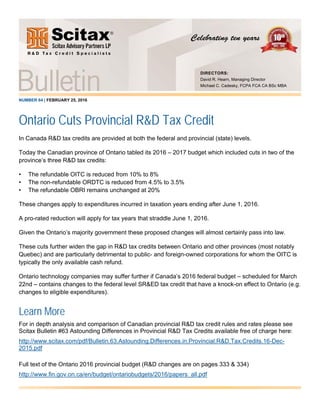NUMBER 64 | FEBRUARY 25, 2016
Ontario Cuts Provincial R&D Tax Credit
In Canada R&D tax credits are provided at both the federal and provincial (state) levels.
Today the Canadian province of Ontario tabled its 2016 – 2017 budget which included cuts in two of the
province’s three R&D tax credits:
• The refundable OITC is reduced from 10% to 8%
• The non-refundable ORDTC is reduced from 4.5% to 3.5%
• The refundable OBRI remains unchanged at 20%
These changes apply to expenditures incurred in taxation years ending after June 1, 2016.
A pro-rated reduction will apply for tax years that straddle June 1, 2016.
Given the Ontario’s majority government these proposed changes will almost certainly pass into law.
These cuts further widen the gap in R&D tax credits between Ontario and other provinces (most notably
Quebec) and are particularly detrimental to public- and foreign-owned corporations for whom the OITC is
typically the only available cash refund.
Ontario technology companies may suffer further if Canada’s 2016 federal budget – scheduled for March
22nd – contains changes to the federal level SR&ED tax credit that have a knock-on effect to Ontario (e.g.
changes to eligible expenditures).
Learn More
For in depth analysis and comparison of Canadian provincial R&D tax credit rules and rates please see
Scitax Bulletin #63 Astounding Differences in Provincial R&D Tax Credits available free of charge here:
http://www.scitax.com/pdf/Bulletin.63.Astounding.Differences.in.Provincial.R&D.Tax.Credits.16-Dec-
2015.pdf
Full text of the Ontario 2016 provincial budget (R&D changes are on pages 333 & 334)
http://www.fin.gov.on.ca/en/budget/ontariobudgets/2016/papers_all.pdf
DIRECTORS:
David R. Hearn, Managing Director
Michael C. Cadesky, FCPA FCA CA BSc MBA
 