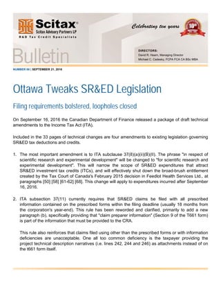 NUMBER 66 | SEPTEMBER 21, 2016
Ottawa Tweaks SR&ED Legislation
Filing requirements bolstered, loopholes closed
On September 16, 2016 the Canadian Department of Finance released a package of draft technical
amendments to the Income Tax Act (ITA).
Included in the 33 pages of technical changes are four amendments to existing legislation governing
SR&ED tax deductions and credits.
1. The most important amendment is to ITA subclause 37(8)(a)(ii)(B)(II). The phrase "in respect of
scientific research and experimental development" will be changed to "for scientific research and
experimental development". This will narrow the scope of SR&ED expenditures that attract
SR&ED investment tax credits (ITCs), and will effectively shut down the broad-brush entitlement
created by the Tax Court of Canada's February 2015 decision in Feedlot Health Services Ltd., at
paragraphs [50] [58] [61-62] [68]. This change will apply to expenditures incurred after September
16, 2016.
2. ITA subsection 37(11) currently requires that SR&ED claims be filed with all prescribed
information contained on the prescribed forms within the filing deadline (usually 18 months from
the corporation's year-end). This rule has been reworded and clarified, primarily to add a new
paragraph (b), specifically providing that "claim preparer information" (Section 9 of the T661 form)
is part of the information that must be provided to the CRA.
This rule also reinforces that claims filed using other than the prescribed forms or with information
deficiencies are unacceptable. One all too common deficiency is the taxpayer providing the
project technical description narratives (i.e. lines 242, 244 and 246) as attachments instead of on
the t661 form itself.
DIRECTORS:
David R. Hearn, Managing Director
Michael C. Cadesky, FCPA FCA CA BSc MBA
 