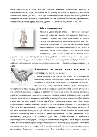 нести ответственность люди, которым присущи нежность, великодушие, культура и
самоотверженность, люди, берущиеся за эту работу из любви ко Христу и с желанием
воспитывать детей для Него. Только при таком попечении и заботе многих бездомных и
отверженных можно воспитать полезными членами общества, достойными христианами,
способными, в свою очередь, помогать другим. — Служение исцеления, с. 205, 206.
Забота о престарелых
Нежная и уважительная опека. — Постоянно возникает
вопрос об уходе за нашими престарелыми братьями и
сестрами, у которых нет своего пристанища. Что можно
сделать для них? Господь неоднократно давал мне свет:
создавать учреждения по уходу за престарелыми, чтобы
они были вместе — не самый лучший выход. Не следует и
отправлять их из семей, чтобы о них заботился кто-то
посторонний. Пусть члены каждой семьи служат своим
родственникам. Когда такой уход невозможен, работа возлагается на церковь, и ее следует
воспринимать как долг и благословение. Все, исполненные духа Христа, будут относиться к
слабым и престарелым с особым уважением и нежностью. — Свидетельства для Церкви, т. 6,
с. 272.
Престарелые не менее других нуждаются в
благотворном влиянии семьи.
В домах братьев и сестер во Христе они могут во многом
восполнить потерю собственного дома. Если приобщить их к
интересам и занятиям членов семьи, это поможет им ощутить,
что они еще могут приносить пользу. Дайте престарелым
почувствовать, что их помощь ценят, что они по-прежнему могут чем-то служить ближним, и
это наполнит радостью их сердца и сделает интереснее их жизнь. Насколько возможно,
пусть те, чьи седеющие головы и неуверенная походка говорят о завершении их земного
пути, до конца остаются в окружении друзей и знакомых. Пусть они поклоняются Богу вместе
с теми, кого они знают и любят. Пусть о них заботятся любящие и нежные руки... Присутствие
в наших домах этих беспомощных людей — это драгоценная возможность сотрудничать с
Христом в Его милосердном служении и развивать христоподобные черты характера. В
братском общении молодых и престарелых заключено благословение. Молодые могут
принести солнечный свет в сердце и жизнь престарелых. Те, чьи жизненные силы
ослабевают, нуждаются в полезном для них соприкосновении с юношеской
жизнерадостностью и задором. А молодым может помочь мудрость и опыт старших. Прежде
всего, им нужно усвоить урок бескорыстного служения. Наличие нуждающегося в сочувствии
и снисходительности, в бескорыстной и самоотверженной любви может стать для многих
домочадцев бесценным благословением. Оно способно внести свежую струю и
 