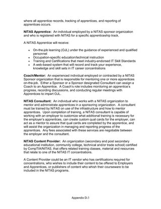 Appendix D­3 
where all apprentice records, tracking of apprentices, and reporting of 
apprentices occurs. 
NITAS Apprentice:  An individual employed by a NITAS sponsor organization 
and who is registered with NITAS for a specific apprenticeship track. 
A NITAS Apprentice will receive:
· On­the­job learning (OJL) under the guidance of experienced and qualified 
personnel
· Occupation­specific education/technical instruction
· Training and Certifications that meet industry­endorsed IT Skill Standards
· A web­based system that will record and track your experience, 
knowledge and skill sets in IT career concentrations 
Coach/Mentor:  An experienced individual employed or contracted by a NITAS 
Sponsor organization that is responsible for mentoring one or more apprentices 
on­the­job.  Either a Sponsor or a Sponsor designated Consultant can assign a 
Coach to an Apprentice.  A Coach’s role includes monitoring an apprentice’s 
progress, recording discussions, and conducting regular meetings with 
Apprentices to impart OJL. 
NITAS Consultant:  An individual who works with a NITAS organization to 
mentor and administrate apprentices in a sponsoring organization.  A consultant 
must be trained by NITAS on use of the infrastructure and how to mentor 
apprentices.  Upon completion of training, a NITAS consultant is capable of 
working with an employer to customize what additional training is necessary for 
the employer’s apprentices, can create custom qual cards for the employer, can 
act as a mentor to assure that qual cards are completed by the apprentice, and 
will assist the organization in managing and reporting progress of the 
apprentices.  Any fees associated with these services are negotiable between 
the employer and the consultant. 
NITAS Content Provider:  An organization (secondary and post secondary 
educational institution, community college, technical and/or trade school) certified 
by CompTIA/NITAS, that offers related training classes, material and resources 
that relate to one of the NITAS IT concentrations. 
A Content Provider could be an IT vendor who has certifications required for 
concentrations, who wishes to include their content to be offered to Employers 
and Apprentices, or publishers of content who whish their courseware to be 
included in the NITAS programs.
 