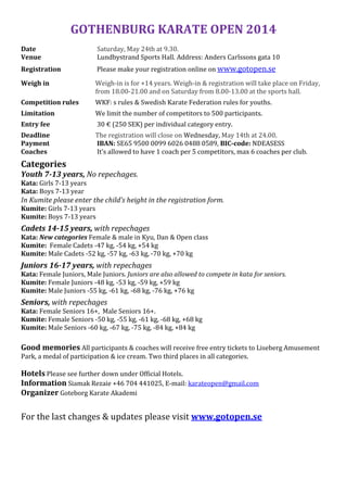 GOTHENBURG KARATE OPEN 2014
Date Saturday, May 24th at 9.30.
Venue Lundbystrand Sports Hall. Address: Anders Carlssons gata 10
Registration Please make your registration online on www.gotopen.se
Weigh in Weigh-in is for +14 years. Weigh-in & registration will take place on Friday,
from 18.00-21.00 and on Saturday from 8.00-13.00 at the sports hall.
Competition rules WKF: s rules & Swedish Karate Federation rules for youths.
Limitation We limit the number of competitors to 500 participants.
Entry fee 30 € (250 SEK) per individual category entry.
Deadline The registration will close on Wednesday, May 14th at 24.00.
Payment IBAN: SE65 9500 0099 6026 0488 0589, BIC-code: NDEASESS
Coaches It’s allowed to have 1 coach per 5 competitors, max 6 coaches per club.
Categories
Youth 7-13 years, No repechages.
Kata: Girls 7-13 years
Kata: Boys 7-13 year
In Kumite please enter the child’s height in the registration form.
Kumite: Girls 7-13 years
Kumite: Boys 7-13 years
Cadets 14-15 years, with repechages
Kata: New categories Female & male in Kyu, Dan & Open class
Kumite: Female Cadets -47 kg, -54 kg, +54 kg
Kumite: Male Cadets -52 kg, -57 kg, -63 kg, -70 kg, +70 kg
Juniors 16-17 years, with repechages
Kata: Female Juniors, Male Juniors. Juniors are also allowed to compete in kata for seniors.
Kumite: Female Juniors -48 kg, -53 kg, -59 kg, +59 kg
Kumite: Male Juniors -55 kg, -61 kg, -68 kg, -76 kg, +76 kg
Seniors, with repechages
Kata: Female Seniors 16+, Male Seniors 16+.
Kumite: Female Seniors -50 kg, -55 kg, -61 kg, -68 kg, +68 kg
Kumite: Male Seniors -60 kg, -67 kg, -75 kg, -84 kg, +84 kg
Good memories All participants & coaches will receive free entry tickets to Liseberg Amusement
Park, a medal of participation & ice cream. Two third places in all categories.
Hotels Please see further down under Official Hotels.
Information Siamak Rezaie +46 704 441025, E-mail: karateopen@gmail.com
Organizer Goteborg Karate Akademi
For the last changes & updates please visit www.gotopen.se
 