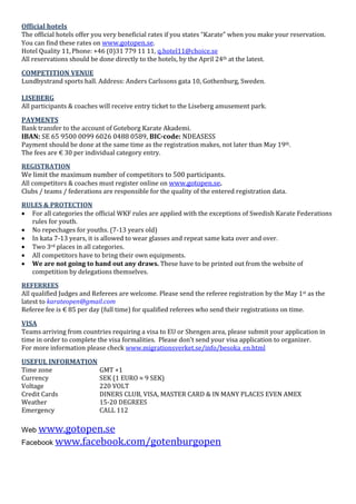 Official hotels
The official hotels offer you very beneficial rates if you states “Karate” when you make your reservation.
You can find these rates on www.gotopen.se.
Hotel Quality 11,Phone: +46 (0)31 779 11 11, q.hotel11@choice.se
All reservations should be done directly to the hotels, by the April 24th at the latest.
COMPETITION VENUE
Lundbystrand sports hall. Address: Anders Carlssons gata 10, Gothenburg, Sweden.
LISEBERG
All participants & coaches will receive entry ticket to the Liseberg amusement park.
PAYMENTS
Bank transfer to the account of Goteborg Karate Akademi.
IBAN: SE 65 9500 0099 6026 0488 0589, BIC-code: NDEASESS
Payment should be done at the same time as the registration makes, not later than May 19th.
The fees are € 30 per individual category entry.
REGISTRATION
We limit the maximum number of competitors to 500 participants.
All competitors & coaches must register online on www.gotopen.se.
Clubs / teams / federations are responsible for the quality of the entered registration data.
RULES & PROTECTION
 For all categories the official WKF rules are applied with the exceptions of Swedish Karate Federations
rules for youth.
 No repechages for youths. (7-13 years old)
 In kata 7-13 years, it is allowed to wear glasses and repeat same kata over and over.
 Two 3rd places in all categories.
 All competitors have to bring their own equipments.
 We are not going to hand out any draws. These have to be printed out from the website of
competition by delegations themselves.
REFERREES
All qualified Judges and Referees are welcome. Please send the referee registration by the May 1st as the
latest to karateopen@gmail.com
Referee fee is € 85 per day (full time) for qualified referees who send their registrations on time.
VISA
Teams arriving from countries requiring a visa to EU or Shengen area, please submit your application in
time in order to complete the visa formalities. Please don’t send your visa application to organizer.
For more information please check www.migrationsverket.se/info/besoka_en.html
USEFUL INFORMATION
Time zone GMT +1
Currency SEK (1 EURO ≈ 9 SEK)
Voltage 220 VOLT
Credit Cards DINERS CLUB, VISA, MASTER CARD & IN MANY PLACES EVEN AMEX
Weather 15-20 DEGREES
Emergency CALL 112
Web www.gotopen.se
Facebook www.facebook.com/gotenburgopen
 