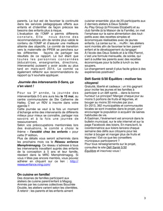 parents. Le but est de favoriser la continuité
dans les services pédagogiques offerts aux
enfants et d'identiﬁer de façon précoce les
besoins des enfants plus à risque.
L’évaluation de l’OMP a permis différents
constats. Elle
nous donne des
recommandations aﬁn de rendre plus valide le
contenu de l’OMP et d’assurer une meilleure
atteinte des objectifs. Le comité de transition
vers la maternelle de PPEM se penchera sur
les différentes
façons de partager les
résultats de ce rapport. Le but étant que
toutes les personnes concernées
(éducatrices, enseignantes, directions,
intervenants) puissent y avoir accès au plus
tard en mars-avril 2014. Le comité va
également réﬂéchir aux recommandations du
rapport qu’il souhaite appliquer.

Journée des intervenants 0-5ans, ça
s’en vient !
Pour sa 3e année, la jour née des
intervenant(e)s 0-5 ans aura lieu le 15 mai, au
centre communautaire de Ste Catherine de
Hatley. C’est un RDV à inscrire dans votre
agenda !!
Cette journée se veut à la fois un moment
d’échange entre des intervenants de différents
milieux pour mieux se connaître, partager nos
savoirs et à la fois une jour née de
ressourcement.
Selon vos préoccupations mentionnées lors
des évaluations, le comité a choisi le
thème  «  l’anxiété chez les enfants  » pour
cette 3e édition.
Plus de détails vous seront acheminés dans
les prochains mois via le Réseau enfance
Memphrémagog. Ce réseau s’adresse à tous
les intervenants travaillant auprès des enfants
de la conception à 5 ans et leur famille,
résidant dans la MRC Memphrémagog. Si
vous n’êtes pas encore membre, vous pouvez
adhérer en cliquant sur ce lien  : http://
reseauenfance.ning.com/

cuisiner ensemble: plus de 20 participants aux
2 derniers ateliers à Deux Soleils!
Au Play Group (à Princess Elizabeth) et au
club famille (à la Maison de la Famille), on met
l’emphase sur la saine alimentation des toutpetits avec des recettes simples et
économiques réalisables avec de jeunes
enfants. La cerise sur le… mufﬁn : les ateliers
sont montés aﬁn de favoriser le lien parent/
enfant et le développement du langage!
À l’école des Deux Soleils et à la Villa Pierrot,
c’est une formule mensuelle, de soirée, qui
sert à outiller les parents avec des recettes
économiques pour la boîte à lunch ou les
soupers.
Le changement serait-il plus facile grâce à des
expériences positives?

Déﬁ Santé 5/30 Équilibre : motiver les
citoyens!

Gratuité, liberté et cadeaux : un trio gagnant
pour inciter les jeunes et les familles à
participer à un déﬁ santé… dans la bonne
humeur! Le principe? Manger chaque jour au
moins 5 portions de fruits et légumes, et
bouger au moins 30 minutes par jour.
En 2013, 362 municipalités et communautés
locales se sont investies dans le projet, pour
encourager la population à acquérir de saines
habitudes de vie.
À Eastman, l’événement est annoncé dans le
bulletin municipal, sur le site internet et sur la
page Facebook des loisirs. En mars/avril, la
coordonnatrice aux loisirs lancera chaque
semaine des déﬁs aux citoyens pour les
inciter à bouger et manger plus de fruits et
légumes ! Est-ce que les conseillers
municipaux participeront ?
Pour tous renseignements sur le projet,
consultez le site Déﬁ Santé 5/30
Équilibre et inscrivez-vous !

On cuisine en famille!

Des dizaines de familles participent aux
ateliers de cuisine parent/enfant à Magog.
Animés par les cuisines collectives Bouchée
Double, les ateliers varient selon les clientèles.
À retenir : les parents et les enfants aiment
3

 