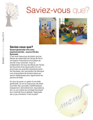 Bulletin des Partenaires, mars 2014

Saviez-vous que?

Saviez-vous que?
Quand générosité rime avec
psychomotricité – source CS des
Sommets
C’est avec beaucoup de plaisir que les
élèves de maternelle de l’école St-Pie-X
ont appris l’importance et le plaisir de
donner à leur prochain. Avec la
collaboration de tous les élèves de l’école,
les Sourinidi et les Quenouille d’or ont
accumulé une quantité impressionnante
de friandises, leur permettant de fabriquer
une cinquantaine de bonbonnières qui
seront redistribuées pour agrémenter les
paniers de Noël.
En plus de poser un geste d’une belle
générosité, ils ont eu beaucoup de plaisir
à jumeler des concepts mathématiques
(classement, dénombrement, équivalence,
etc.) à une chaîne de montage favorisant
leur motricité ﬁne et globale. Apprendre
est un jeu d’enfants, n’est-ce pas?

4

 