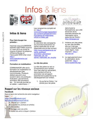 Bulletin des Partenaires, mars 2014

Infos & liens
Infos & liens
Pour faire bouger les
préados :
Inscrivez-vous à la MISSION
HOCKEY BOTTINES avant le
31 mars 2014 et courez la
chance d'obtenir la présence
d'Étienne Boulay et
l'escouade WIXX chez vous!
http://
www.operationwixx.ca/
concours/
Formation en mobilisation:
COMMUNAGIR offre de la
formation en mobilisation et
développement des
communautés. Plusieurs
ateliers peuvent vous
soutenir dans vos pratiques :
évaluation, gouvernance,
animation des processus,
etc… En formule journée ou
en atelier « webminaire » !

Leur programme complet est
ici: http://
www.communagir.org/system/
wp-content/uploads/2014/01/
Formations-et-webinairesHP2014-FINAL.pdf
Nouveau :
le calendrier des campagnes
de promotion/prévention en
saines habitudes de vie est
disponible sous le lien suivant:
http://www.santeestrie.qc.ca/
sante_publique/
promotion_prevention/
habitudes_de_vie/
saines_habitudes_de_vie.php
Le rôle des pères

dans toute la
francophonie, qui a été
lancé lors de la
première semaine de
valorisation de la
paternité de l’Estrie :
http://etrepapa.ca/
2. Initiative ami des pères
au sein des familles,
site qui n’est pas
encore implanté dans
notre région, mais
inspirant : http://
iap.uqo.ca/
3. Le regroupement pour
la valorisation de la
paternité : http://
www.rvpaternite.org/

Le rôle des pères en est un
d’importance pour l’enfant.
Voici des sites qui alimentent,
documentent et font la
promotion de cet apport
essentiel de la paternité sur le
développement de l’enfant.
1. Ça se fait en Estrie ! 1er
portail pour les pères

Rappel	
  sur	
  les	
  réseaux	
  sociaux
Facebook

Dans	
  la	
  barre	
  de	
  recherche	
  de	
  votre	
  navigateur	
  
tapez	
  
h5ps://www.facebook.com/
MemphreEnMouvement?ref=hl
A.	
  Cliquez	
  sur	
  «	
  j’aime»
B.Consultez	
  les	
  archives	
  et	
  arGcles
C.Commentez
D.Partagez	
  avec	
  vos	
  amis
E.Invitez	
  vos	
  amis	
  à	
  cliquer	
  «j’aime»

5

 