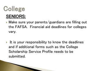 SENIORS:
 Make sure your parents/guardians are filling out
the FAFSA. Financial aid deadlines for colleges
vary.
 It is your responsibility to know the deadlines
and if additional forms such as the College
Scholarship Service Profile needs to be
submitted.
 