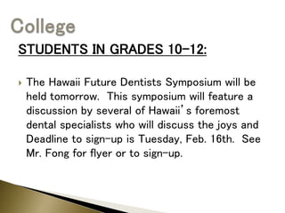 STUDENTS IN GRADES 10-12:
 The Hawaii Future Dentists Symposium will be
held tomorrow. This symposium will feature a
discussion by several of Hawaii’s foremost
dental specialists who will discuss the joys and
Deadline to sign-up is Tuesday, Feb. 16th. See
Mr. Fong for flyer or to sign-up.
 
