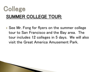 SUMMER COLLEGE TOUR:
 See Mr. Fong for flyers on the summer college
tour to San Francisco and the Bay area. The
tour includes 12 colleges in 5 days. We will also
visit the Great America Amusement Park.
 