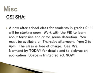CSI SHA:
 A new after school class for students in grades 9-11
will be starting soon. Work with the FBI to learn
about forensics and crime scene detection. You
must be available on Thursday afternoons from 3 to
4pm. The class is free of charge. See Mrs.
Normand by TODAY for details and to pick-up an
application—Space is limited so act NOW!
 