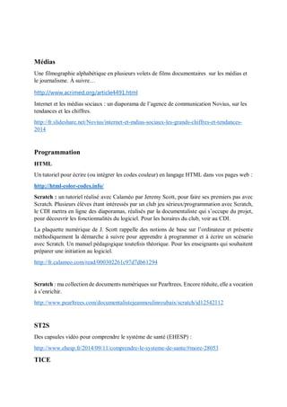 Médias
Une filmographie alphabétique en plusieurs volets de films documentaires sur les médias et
le journalisme. À suivre…
http://www.acrimed.org/article4491.html
Internet et les médias sociaux : un diaporama de l’agence de communication Novius, sur les
tendances et les chiffres.
http://fr.slideshare.net/Novius/internet-et-mdias-sociaux-les-grands-chiffres-et-tendances-
2014
Programmation
HTML
Un tutoriel pour écrire (ou intégrer les codes couleur) en langage HTML dans vos pages web :
http://html-color-codes.info/
Scratch : un tutoriel réalisé avec Calaméo par Jeremy Scott, pour faire ses premiers pas avec
Scratch. Plusieurs élèves étant intéressés par un club jeu sérieux/programmation avec Scratch,
le CDI mettra en ligne des diaporamas, réalisés par la documentaliste qui s’occupe du projet,
pour découvrir les fonctionnalités du logiciel. Pour les horaires du club, voir au CDI.
La plaquette numérique de J. Scott rappelle des notions de base sur l’ordinateur et présente
méthodiquement la démarche à suivre pour apprendre à programmer et à écrire un scénario
avec Scratch. Un manuel pédagogique toutefois théorique. Pour les enseignants qui souhaitent
préparer une initiation au logiciel.
http://fr.calameo.com/read/000302261c97d7db61294
Scratch : ma collection de documents numériques sur Pearltrees. Encore réduite, elle a vocation
à s’enrichir.
http://www.pearltrees.com/documentalistejeanmoulinroubaix/scratch/id12542112
ST2S
Des capsules vidéo pour comprendre le système de santé (EHESP) :
http://www.ehesp.fr/2014/09/11/comprendre-le-systeme-de-sante/#more-28053
TICE
 