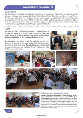 informations communales
10
La campagne de piégeage des ragondins commencée le 28 octobre s’est terminée le 2 décembre. Nos
piégeurs habituels, sous la responsabilité de Claude Bonno, André Elias, Jean-Luc Evrard et Jean-Pierre
Le Sage, ont sillonné les rives du Blavet pendant cette période. Les captures ont été moins nombreuses
puisque seulement 26 spécimens (59 l’année dernière) ont été capturé. L’espèce est peut-être en régres-
sion puisque dans les communes environnantes les captures sont aussi en diminution. Restons malgré tout
vigilants car la population des ragondins peut augmenter très vite.
CCAS
Le repas du CCAS s’est déroulé le samedi 17 octobre 2015 et a
accueilli 110 invités de 71 ans et plus à l’occasion du traditionnel
repas annuel, à la salle polyvalente. Les doyens du jour étaient
Lucienne Le Stradic, 91 ans, et Joseph Guillome, 92 ans.
La décoration des tables avait été réalisée par les en-
fants de la commune, lors des temps d’activité périscolaire.
La doyenne de la commune, Marie Guidard, qui a fêté ses 99
ans au mois de novembre, était absente mais les élus sont allés
lui fêter son anniversaire.
Ragondins
Marie Guidard
L’espace Autonomie seniors Centre Ouest Morbihan (ancien-
nement Pondi Clic), en partenariat avec le club du Bel âge et
la Municipalité ont organisé une séance d’information sur la sé-
curité routière à laquelle ont assisté une trentaine de personnes.
Au cours d’une conférence, animée par Michel Bauville de la Pré-
vention routière, des échanges interactifs ont eu lieu afin de per-
mettre à tous de conserver le permis le plus longtemps possible.
L’animateur a fourni des explications sur les nouveaux panneaux,
les giratoires et bien d’autres.
Prévention routière pour les seniors
www.lesourn.fr
 