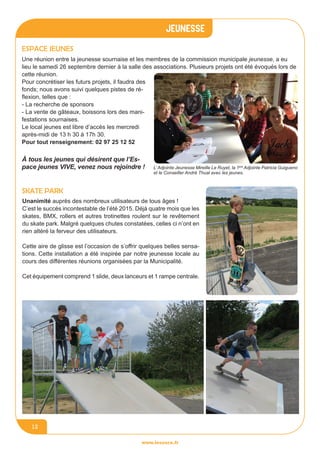 jeunesse
www.lesourn.fr
12
Espace jeunes
Une réunion entre la jeunesse sournaise et les membres de la commission municipale jeunesse, a eu
lieu le samedi 26 septembre dernier à la salle des associations. Plusieurs projets ont été évoqués lors de
cette réunion.
Pour concrétiser les futurs projets, il faudra des
fonds; nous avons suivi quelques pistes de ré-
flexion, telles que :
- La recherche de sponsors
- La vente de gâteaux, boissons lors des mani-
festations sournaises.
Le local jeunes est libre d’accès les mercredi
après-midi de 13 h 30 à 17h 30.
Pour tout renseignement: 02 97 25 12 52
Skate park
Unanimité auprès des nombreux utilisateurs de tous âges !
C’est le succès incontestable de l’été 2015. Déjà quatre mois que les
skates, BMX, rollers et autres trotinettes roulent sur le revêtement
du skate park. Malgré quelques chutes constatées, celles ci n’ont en
rien altéré la ferveur des utilisateurs.
Cette aire de glisse est l’occasion de s’offrir quelques belles sensa-
tions. Cette installation a été inspirée par notre jeunesse locale au
cours des différentes réunions organisées par la Municipalité.
Cet équipement comprend 1 slide, deux lanceurs et 1 rampe centrale.
L’Adjointe Jeunesse Mireille Le Ruyet, la 1ère
Adjointe Patricia Guigueno
et le Conseiller André Thual avec les jeunes.
à tous les jeunes qui désirent que l’Es-
pace jeunes VIVE, venez nous rejoindre !
 