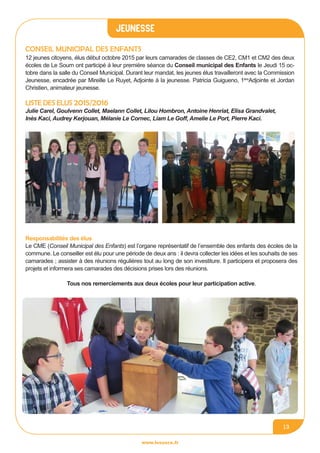 jeunesse
www.lesourn.fr
13
Conseil Municipal des enfants
12 jeunes citoyens, élus début octobre 2015 par leurs camarades de classes de CE2, CM1 et CM2 des deux
écoles de Le Sourn ont participé à leur première séance du Conseil municipal des Enfants le Jeudi 15 oc-
tobre dans la salle du Conseil Municipal. Durant leur mandat, les jeunes élus travailleront avec la Commission
Jeunesse, encadrée par Mireille Le Ruyet, Adjointe à la jeunesse. Patricia Guigueno, 1ère
Adjointe et Jordan
Christien, animateur jeunesse.
LISTE DES ELUS 2015/2016
Julie Carel, Goulvenn Collet, Maelann Collet, Lilou Hombron, Antoine Henriat, Elisa Grandvalet,
Inès Kaci, Audrey Kerjouan, Mélanie Le Cornec, Liam Le Goff, Amelie Le Port, Pierre Kaci.
Responsabilités des élus
Le CME (Conseil Municipal des Enfants) est l’organe représentatif de l’ensemble des enfants des écoles de la
commune. Le conseiller est élu pour une période de deux ans : il devra collecter les idées et les souhaits de ses
camarades ; assister à des réunions régulières tout au long de son investiture. Il participera et proposera des
projets et informera ses camarades des décisions prises lors des réunions.
Tous nos remerciements aux deux écoles pour leur participation active.
 
