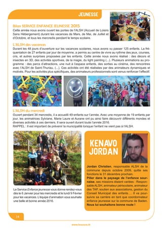 jeunesse
www.lesourn.fr
14
www.lesourn.fr
Bilan Service enfance jeunesse 2015
Cette année nous avons ouvert les portes de l’ALSH (Accueil de Loisirs
Sans Hébergement) durant les vacances de Mars, de Mai, de Juillet et
d’Octobre, et tous les mercredis pendant le temps scolaire.
Ouvert pendant 34 mercredis, il a accueilli 49 enfants sur l’année. Avec une moyenne de 19 enfants par
jour, les animatrices Sylviane, Marie Laure et Aurane ont pu ainsi faire découvrir différents mondes et
diverses activités à ces derniers. Il sera ouvert durant toute l’année 2016.
RAPPEL : Il est important de prévenir la municipalité lorsque l’enfant ne vient pas à l’ALSH.
L’ALSH du mercredi
Durant les 48 jours d’ouverture sur les vacances scolaires, nous avons vu passer 125 enfants. La fré-
quentation de 27 enfants par jour de moyenne, a permis au centre de vivre au rythme des jeux, courses,
cris, et autres surprises proposées par les enfants. Cette année nous avons réalisé : des décors et
insectes en 3D, des activités sportives, de la magie, du light painting (...). Plusieurs animations au pro-
gramme : des parcs d’attractions, une nuit à l’espace enfants, des sorties au cinéma, des rencontres
avec l’ALSH de Saint-Thuriau, (...). Ces activités ont été réalisées par des animateurs dynamiques et
motivés. Pour les activités plus spécifiques, des animateurs professionnels sont venus renforcer l’effectif.
L’ALSH des vacances
Le Service Enfance jeunesse vous donne rendez-vous
dès le 6 Janvier pour les mercredis et le lundi 9 Février
pour les vacances. L’équipe d’animation vous souhaite
une belle et bonne année 2016.
Jordan Christien, responsable ALSH de la
commune depuis octobre 2009, quitte ses
fonctions le 31 décembre prochain.
Pilier dans le paysage de l’enfance sour-
naise, ses missions étaient variées : Respon-
sableALSH, animateur périscolaire, animateur
des TAP, soutien aux associations, gestion du
Conseil Municipal des enfants…. Il va pour-
suivre sa carrière en tant que coordonnateur
enfance jeunesse sur la commune de Baden.
Nous lui souhaitons bonne route !
KENAVO
Jordan
 