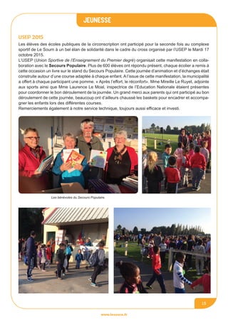 jeunesse
www.lesourn.fr
15
USEP 2015
Les jeunes ont repeint leur espace
Les élèves des écoles publiques de la circonscription ont participé pour la seconde fois au complexe
sportif de Le Sourn à un bel élan de solidarité dans le cadre du cross organisé par l’USEP le Mardi 17
octobre 2015.
L’USEP (Union Sportive de l’Enseignement du Premier degré) organisait cette manifestation en colla-
boration avec le Secours Populaire. Plus de 600 élèves ont répondu présent, chaque écolier a remis à
cette occasion un livre sur le stand du Secours Populaire. Cette journée d’animation et d’échanges était
construite autour d’une course adaptée à chaque enfant. A l’issue de cette manifestation, la municipalité
a offert à chaque participant une pomme. « Après l’effort, le réconfort». Mme Mireille Le Ruyet, adjointe
aux sports ainsi que Mme Laurence Le Moal, inspectrice de l’Education Nationale étaient présentes
pour coordonner le bon déroulement de la journée. Un grand merci aux parents qui ont participé au bon
déroulement de cette journée, beaucoup ont d’ailleurs chaussé les baskets pour encadrer et accompa-
gner les enfants lors des différentes courses.
Remerciements également à notre service technique, toujours aussi efficace et investi.
Les bénévoles du Secours Populaire.
 