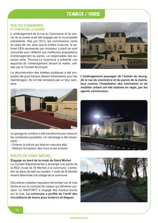 jeunesse / écoles
www.lesourn.fr
16
travaux / voirie
www.lesourn.fr
16
élagage au bord de la route de Saint Michel
Le Conseil Départemental a échangé une partie de
la RD2 (route de St Michel) à la commune. L’entre-
tien du talus (du talin au numéro 1 route de St Michel)
revient désormais à la charge de la commune.
Des arbres malades risquaient de tomber sur la voie
ferrée et sur la conduite de vapeur qui alimente Lac-
talys. La SNCF/RFF a engagé des travaux lourds
sur la voie. La commune a profité de l’arrêt des
circulations de trains pour éclaircir et élaguer.
La déconstruction des toilettes publiques a été pro-
posée (de gros travaux étaient nécessaires pour les
réaménager). Ils ont été remplacé par un bloc sani-
taire.
L’ aménagement de la rue du Commerce et du par-
vis de la mairie avait été engagé par la municipalité
précédente. Dès juin 2013, les commissions voirie
et cadre de vie, ainsi que le maître d’oeuvre, le ca-
binet CEA représenté par monsieur Liziard se sont
concertés pour réfléchir aux meilleures propositions
d’aménagement du parvis. Le responsable des es-
paces verts, Thomas Le Guernevé a présenté une
esquisse de l’aménagement devant la mairie, vali-
dée par le Conseil Municipal.
Rue du commerce
et parvis de la mairie
Le garage du minibus a été transformé pour recevoir
les containers poubelles. Un relookage a été néces-
saire :
- Enlever la toiture qui était en mauvais état
- Réduire la hauteur des murs et les enduire
L’aménagement paysager de l’entrée du bourg,
de la rue du commerce et du parvis de la mairie,
tout comme l’installation des luminaires et du
mobilier urbain ont été réalisés en régie, par les
agents communaux.
Route de Saint Michel
 