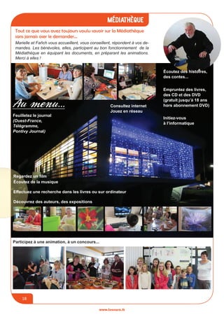 jeunesse / écoles
www.lesourn.fr
18
médiathèque
www.lesourn.fr
18
www.lesourn.fr
Tout ce que vous avez toujours voulu savoir sur la Médiathèque
sans jamais oser le demander…
Marielle et Fañch vous accueillent, vous conseillent, répondent à vos de-
mandes. Les bénévoles, elles, participent au bon fonctionnement de la
Médiathèque en équipant les documents, en préparant les animations.
Merci à elles !
Participez à une animation, à un concours...
Feuilletez le journal
(Ouest-France,
Télégramme,
Pontivy Journal)
écoutez des histoires,
des contes...
Au menu...
Empruntez des livres,
des CD et des DVD
(gratuit jusqu’à 18 ans
hors abonnement DVD)Consultez internet
Jouez en réseau
Regardez un film
écoutez de la musique
Effectuez une recherche dans les livres ou sur ordinateur
Découvrez des auteurs, des expositions
Initiez-vous
à l’informatique
 