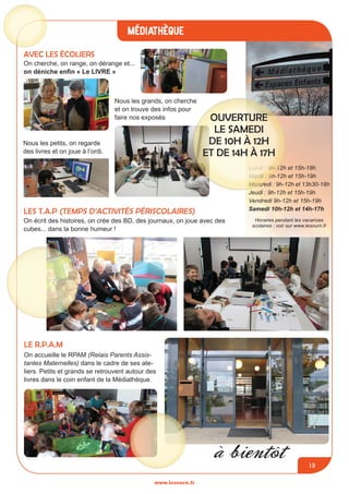 médiathèque
www.lesourn.fr
19
Lundi : 9h-12h et 15h-18h
Mardi : 9h-12h et 15h-19h
Mercredi : 9h-12h et 13h30-18h
Jeudi : 9h-12h et 15h-19h
Vendredi 9h-12h et 15h-19h
Samedi 10h-12h et 14h-17h
Horaires pendant les vacances
scolaires : voir sur www.lesourn.fr
Ouverture
le samedi
de 10H à 12H
et de 14H à 17H
Avec les écoliers
On cherche, on range, on dérange et...
on déniche enfin « Le LIVRE »
Nous les petits, on regarde
des livres et on joue à l’ordi.
Nous les grands, on cherche
et on trouve des infos pour
faire nos exposés
LES t.a.p (Temps d’Activités Périscolaires)
On écrit des histoires, on crée des BD, des journaux, on joue avec des
cubes... dans la bonne humeur !
Le r.p.a.m
On accueille le RPAM (Relais Parents Assis-
tantes Maternelles) dans le cadre de ses ate-
liers. Petits et grands se retrouvent autour des
livres dans le coin enfant de la Médiathèque.
à bientôt
 