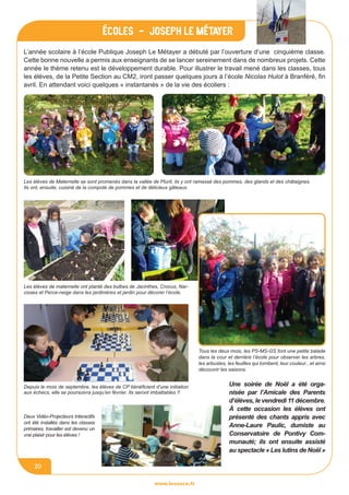 www.lesourn.fr
20
L’année scolaire à l’école Publique Joseph Le Métayer a débuté par l’ouverture d’une cinquième classe.
Cette bonne nouvelle a permis aux enseignants de se lancer sereinement dans de nombreux projets. Cette
année le thème retenu est le développement durable. Pour illustrer le travail mené dans les classes, tous
les élèves, de la Petite Section au CM2, iront passer quelques jours à l’école Nicolas Hulot à Branféré, fin
avril. En attendant voici quelques « instantanés » de la vie des écoliers :
écoles - Joseph le métayer
Les élèves de Maternelle se sont promenés dans la vallée de Plurit, ils y ont ramassé des pommes, des glands et des châtaignes.
Ils ont, ensuite, cuisiné de la compote de pommes et de délicieux gâteaux.
Les élèves de maternelle ont planté des bulbes de Jacinthes, Crocus, Nar-
cisses et Perce-neige dans les jardinières et jardin pour décorer l’école.
Tous les deux mois, les PS-MS-GS font une petite balade
dans la cour et derrière l’école pour observer les arbres,
les arbustes, les feuilles qui tombent, leur couleur...et ainsi
découvrir les saisons.
Depuis le mois de septembre, les élèves de CP bénéficient d’une initiation
aux échecs, elle se poursuivra jusqu’en février. Ils seront imbattables !!
Deux Vidéo-Projecteurs Interactifs
ont été installés dans les classes
primaires, travailler est devenu un
vrai plaisir pour les élèves !
Une soirée de Noël a été orga-
nisée par l’Amicale des Parents
d’élèves, le vendredi 11 décembre.
à cette occasion les élèves ont
présenté des chants appris avec
Anne-Laure Paulic, dumiste au
Conservatoire de Pontivy Com-
munauté; ils ont ensuite assisté
au spectacle « Les lutins de Noël »
 