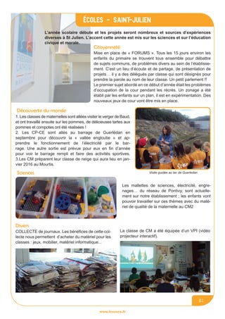 www.lesourn.fr
21
Citoyenneté
Mise en place de « FORUMS ». Tous les 15 jours environ les
enfants du primaire se trouvent tous ensemble pour débattre
de sujets communs, de problèmes divers au sein de l’établisse-
ment. C’est un lieu d’écoute et de partage, de présentation de
projets… il y a des délégués par classe qui sont désignés pour
prendre la parole au nom de leur classe. Un petit parlement !!
Le premier sujet abordé en ce début d’année était les problèmes
d’occupation de la cour pendant les récrés. Un zonage a été
établi par les enfants sur un plan, il est en expérimentation. Des
nouveaux jeux de cour vont être mis en place.
Découverte du monde
1. Les classes de maternelles sont allées visiter le verger de Baud,
et ont travaillé ensuite sur les pommes, de délicieuses tartes aux
pommes et compotes ont été réalisées !
2. Les CP-CE sont allés au barrage de Guerlédan en
septembre pour découvrir la « vallée engloutie » et ap-
prendre le fonctionnement de l’électricité par le bar-
rage. Une autre sortie est prévue pour eux en fin d’année
pour voir le barrage rempli et faire des activités sportives.
3.Les CM préparent leur classe de neige qui aura lieu en jan-
vier 2016 au Mourtis.
Visite guidée au lac de GuerledanSciences
Les mallettes de sciences, électricité, engre-
nages… du réseau de Pontivy, sont actuelle-
ment sur notre établissement ; les enfants vont
pouvoir travailler sur ces thèmes avec du maté-
riel de qualité de la maternelle au CM2
Divers
COLLECTE de journaux. Les bénéfices de cette col-
lecte nous permettent d’acheter du matériel pour les
classes : jeux, mobilier, matériel informatique...
La classe de CM a été équipée d’un VPI (vidéo
projecteur interactif).
L’année scolaire débute et les projets seront nombreux et sources d’expériences
diverses à St Julien. L’accent cette année est mis sur les sciences et sur l’éducation
civique et morale.
écoles - Saint-julien
 