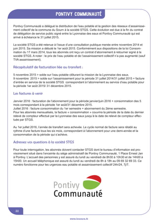 Pontivy communauté
www.lesourn.fr
22
Pontivy Communauté a délégué la distribution de l’eau potable et la gestion des réseaux d’assainisse-
ment collectif de la commune du Sourn à la société STGS. Cette évolution est due à la fin du contrat
de délégation de service public signé entre la Lyonnaise des eaux et Pontivy Communauté qui est
arrivé à échéance le 31 juillet 2015.
La société STGS a été retenue à l’issue d’une consultation publique menée entre novembre 2014 et
juin 2015. Sa mission a débuté le 1er août 2015. Conformément aux dispositions de la loi Consom-
mation du 17 mars 2014, tous les abonnés ont reçu un contrat d’abonnement à retourner signé à la
société STGS. A noter : le prix de l’eau potable et de l’assainissement collectif n’a pas augmenté (sauf
TVA assainissement).
Récapitulatif de facturation liée au transfert :
5 novembre 2015 > solde sur l’eau potable clôturant la mission de la Lyonnaise des eaux.
9 novembre 2015 > solde sur l’assainissement pour la période 31 juillet 2014/31 juillet 2015 + facture
d’entrée en service de la société STGS correspondant à l’abonnement au service d’eau potable pour
la période 1er août 2015/ 31 décembre 2015.
Les factures à venir
Janvier 2016 : facturation de l’abonnement pour la période janvier/juin 2016 + consommation des 5
mois correspondant à la période 1er août/31 décembre 2015.
Juillet 2016 : facture consommation du 1er semestre + abonnement du 2ème semestre.
Pour les abonnés mensualisés, la facture « consommation » couvrira la période de la date du dernier
relevé de compteur effectué par la Lyonnaise des eaux jusqu’à la date de relevé de compteur effec-
tuée par STGS.
Au 1er juillet 2016, l’année de transfert sera achevée. Le cycle normal de facture sera rétabli au
rythme d’une facture tous les six mois, correspondant à l’abonnement pour une demi-année et la
consommation de la période qui s’achève.
Adressez vos questions à la société STGS 
Pour toute interrogation, les abonnés doivent contacter STGS dont le bureau d’information est pro-
visoirement situé dans l’enceinte du siège administratif de Pontivy Communauté, 1 Place Ernest Jan
à Pontivy. L’accueil des personnes y est assuré du lundi au vendredi de 8h30 à 10h30 et de 14h00 à
15h00. Un accueil téléphonique est assuré du lundi au vendredi de 8h à 18h au 09 69 32 69 33. Ce
numéro fonctionne pour les urgences eau potable et assainissement collectif 24h/24, 7j/7.
 