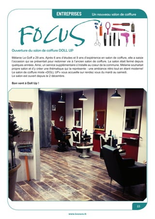 Entreprises
www.lesourn.fr
23
Un nouveau salon de coiffure
Mélanie Le Goff a 29 ans. Après 6 ans d’études et 9 ans d’expérience en salon de coiffure, elle a saisie
l’occasion qui se présentait pour redonner vie à l’ancien salon de coiffure. Le salon était fermé depuis
quelques années. Ainsi, un service supplémentaire s’installe au coeur de la commune. Mélanie souhaitait
propre salon et d’y créer une thématique qui la représente : une ambiance rétro tout en étant moderne!
Le salon de coiffure mixte «DOLL UP» vous accueille sur rendez vous du mardi au samedi.
Le salon est ouvert depuis le 2 décembre.
Bon vent à Doll Up !
Ouverture du salon de coiffure DOLL UP
FOCUS
 