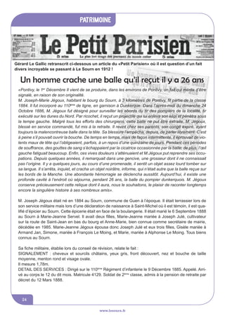 www.lesourn.fr
24
Journal ‘Le Petit Par
www.lesourn.fr
patrimoine
www.lesourn.fr
Gérard Le Gallic retranscrit ci-dessous un article du «Petit Parisien» où il est question d’un fait
divers incroyable se passant à Le Sourn en 1912 !
Un homme crache une balle qu’il reçut il y a 26 ans
«Pontivy, le 1er
Décembre Il vient de se produire, dans les environs de Pontivy, un fait qui mérite d’être
signalé, en raison de son originalité.
M. Joseph-Marie Jégoux, habitant le bourg du Sourn, à 3 kilomètres de Pontivy, fit partie de la classe
1884. Il fut incorporé au 110ème
de ligne, en garnison à Dunkerque. Dans l’après-midi du dimanche 24
Octobre 1886, M. Jégoux fut désigné pour surveiller les abords du tir des pompiers de la localité, tir
exécuté sur les dunes du Nord. Par ricochet, il reçut un projectile qui lui enleva son képi et pénétra sous
la tempe gauche. Malgré tous les efforts des chirurgiens, cette balle ne put être extraite. M. Jégoux,
blessé en service commandé, fut mis à la retraite. Il revint chez ses parents, son congé expiré, ayant
toujours la malencontreuse balle dans la tête. Sa blessure l’empêcha, depuis, de parler librement. C’est
à peine s’il pouvait ouvrir la bouche. De temps en temps, mais de façon intermittente, il éprouvait de vio-
lents maux de tête qui l’obligeaient, parfois, à un repos d’une quinzaine de jours. Pendant ces périodes
de souffrance, des gouttes de sang s’échappaient par la cicatrice occasionnée par la balle; de plus, l’œil
gauche fatiguait beaucoup. Enfin, ces vives douleurs s’atténuaient et M.Jégoux put reprendre ses occu-
pations. Depuis quelques années, il remarquait dans une gencive, une grosseur dont il ne connaissait
pas l’origine. Il y a quelques jours, au cours d’une promenade, il sentit un objet assez lourd tomber sur
sa langue. Il s’arrêta, inquiet, et cracha un objet noirâtre, informe, qui n’était autre que la balle reçue sur
les bords de la Manche. Une abondante hémorragie se déclencha aussitôt. Aujourd’hui, il existe une
profonde cavité à l’endroit où séjourna, pendant 26 ans, la balle du pompier dunkerquois. M. Jégoux
conserve précieusement cette relique dont il aura, nous le souhaitons, le plaisir de raconter longtemps
encore la singulière histoire à ses nombreux amis».
M. Joseph Jégoux était né en 1884 au Sourn, commune de Guen à l’époque. Il était terrassier lors de
son service militaire mais lors d’une déclaration de naissance à Saint-Michel où il est témoin, il est qua-
lifié d’épicier au Sourn. Cette épicerie était en face de la boulangerie. Il était marié le 6 Septembre 1888
au Sourn à Marie-Jeanne Servel. Il avait deux filles, Marie-Jeanne mariée à Joseph Julé, cultivateur
sur la route de Saint-Jean en bas du bourg et Anne-Marie, bien connue comme secrétaire de mairie,
décédée en 1985. Marie-Jeanne Jégoux épousa donc Joseph Julé et eux trois filles, Gisèle mariée à
Armand Jan, Simone, mariée à François Le Moing, et Marie, mariée à Alphonse Le Moing. Tous biens
connus au Sourn.
Sa fiche militaire, établie lors du conseil de révision, relate le fait :
SIGNALEMENT : cheveux et sourcils châtains, yeux gris, front découvert, nez et bouche de taille
moyenne, menton rond et visage ovale.
Il mesure 1,78m.
DETAIL DES SERVICES : Dirigé sur le 110ème
Régiment d’infanterie le 9 Décembre 1885. Appelé. Arri-
vé au corps le 12 du dit mois. Matricule 4129. Soldat de 2ème
classe, admis à la pension de retraite par
décret du 12 Mars 1888.
 