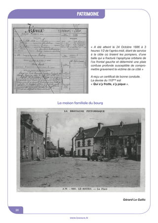 www.lesourn.fr
26
www.lesourn.fr
patrimoine
www.lesourn.fr
« A été atteint le 24 Octobre 1886 à 3
heures 1/2 de l’après-midi, étant de service
à la cible où tiraient les pompiers, d’une
balle qui a fracturé l’apophyse orbitaire de
l’os frontal gauche et déterminé une plaie
confuse profonde susceptible de compro-
mettre gravement la victime de ce côté »
A reçu un certificat de bonne conduite.
La devise du 110ème
est
« Qui s’y frotte, s’y pique ».
La maison familiale du bourg
Gérard Le Gallic
 