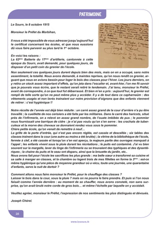 patrimoine
www.lesourn.fr
28
Notre récolte de l’année est déjà bien réduite : un carré assez grand de la cour d’arrière n’a pu être
travaillé ; la cueillette de nos cerisiers a été faite par les militaires. Dans le carré des haricots, situé
près de l’infirmerie, on a relevé en assez grand nombre, de l’ouate imbibée de pus ; le pommier
nous fournissait une barrique de cidre : je n’ai pas voulu qu’on s’en serve : les crachats de tuber-
culeux et la morve des chevaux se donnaient rendez vous sous le pommier.
Chère petite école, qu’on venait de remettre à neuf…
La grille de la porte d’entrée, qui n’est pas encore réglée, est cassée et descellée ; six tables des
classes trainent dans la cour (une autre au moins a été brulée) ; la vitrine de la bibliothèque de l’école,
fermée à clef, a été cassée et lorsqu’on s’en est aperçu, la majeure partie des ouvrages manquait à
l’appel ; les enfants vivent sous la pluie durant les récréations ; le puits est contaminé. J’ai vu bien
souvent sur la margelle, laver du linge de l’infirmerie ou se trouvaient des typhiques et des dysenté-
riques ; la chaine du puits et le seau ont disparu, ainsi que la brouette du jardin, etc..
Nous avons fait pour l’école les sacrifices les plus grands : ma belle sœur a transformé sa cuisine et
sa salle à manger en classes, et la chambre ou logent trois de mes fillettes en forme la 3ème
 : est-ce
même hygiénique qu’une pièce de moyenne grandeur où a vécu, toute une journée, une quarantaine
d’enfants, serve la nuit de dortoir ?
Comment allons nous faire monsieur le Préfet, pour le chauffage des classes ?
Laisser le bois dans la cour, sous la pluie ? mais on ne pourra le faire prendre. Et puis si l’on nous
faisait comme l’année dernière : au moment de se chauffer, nous avons constaté, non sans sur-
prise, qu’on avait brulé notre corde de gros bois… et même l’échelle par laquelle on y accédait.
Veuillez agréer, monsieur le Préfet, l’expression de nos sentiments les plus distingués et dévoués.
Joseph Chérel.
Il nous a été impossible de vous adresser jusqu’aujourd’hui
le certificat concernant les écoles, et que nous eussions
dû vous faire parvenir au plus tard le 1er
octobre.
En voici les raisons :
La 63ème
Batterie du 17ème
d’artillerie, cantonnée à cette
époque du Sourn, avait demandé, pour quelques jours, de
disposer d’un petit coin du grenier de l’école.
Non seulement ces quelques jours durent depuis bien des mois, mais on en a occupé, sans notre
assentiment, la totalité. Nous avons demandé, à maintes reprises, qu’on nous rendit ce grenier, ar-
guant que nous en avions besoin pour loger le bois des classes pour l’hiver. Les jours derniers, on
y retira un stock assez important d’effets, qu’on jeta dans l’escalier et, avant-hier, l’on me fit savoir
que je pouvais vous écrire, que le restant serait retiré le lendemain. J’ai tenu, monsieur le Préfet,
avant de correspondre, à ce que tout fut débarrassé. Et bien m’en a pris : aujourd’hui, le grenier est
rempli de telle sorte qu’on ne peut même plus y accéder. Il y a de tout dans ce capharnaüm : des
vêtements usagés et non lavés trainaient sur notre provision d’oignons que des enfants viennent
de retirer : c’est hygiénique !!
Le Sourn, le 8 octobre 1915
Monsieur le Préfet du Morbihan,
 