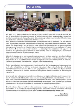 Mot du maire
www.lesourn.fr
Au début 2015, nous annoncions notre souhait d’ouvrir un Centre médical porté par la commune. Au
lieu de reprendre les chemins empruntés par de nombreuses communes, souvent en vain, nous avons
choisi une voie innovante. Aujourd’hui, cette idée, ce concept est devenu une réalité. Il fonctionne au
service de notre commune, des habitants et même au-delà.
Nous avons aussi poursuivi l’embellissement et la réfection de la rue du commerce. Cet axe principal
de la commune est une vitrine. Parallèlement, le parvis de la mairie a été redessiné, repensé et mis en
valeur. Ces deux chantiers sont le fruit d’un travail collectif mené en s’appuyant sur les compétences
techniques extérieures, les services techniques municipaux en collaboration avec les élus et à l’écoute
des riverains. Tous ensemble, nous avons abouti à un résultat qui vaut des compliments appuyés à la
commune. Il s’agit de l’image de la commune mais constitue aussi un net progrès pour la circulation
piétonne dans le bourg et l’accessibilité de la mairie.
L’écoute, le dialogue avec nos jeunes générations nous ont conduits également à réaliser le Skate
Park. L’augmentation de la fréquentation de nos écoles et des services périscolaires augure une belle
fréquentation de ce lieu dédié à notre jeunesse. Nous poursuivons aussi l’aménagement du cimetière.
Ce lieu de recueillement sera agrandi et s’intégrera dans l’entrée de bourg.
Toutes ces réalisations sont conduites dans l’esprit de maîtrise des comptes publics. Beaucoup d’encre
et de salive ont coulé sur les réformes territoriales, une évolution et une rationalisation des collectivités
intermédiaires étaient nécessaires. Elles ne sont que partiellement abouties et d’autres étapes viendront
sûrement. Comme en 2015, l’ambition raisonnable, l’anticipation et le sérieux seront nos fils directeurs pour
l’année 2016.
Une nouvelle fois, notre commune est sévèrement touchée sur le plan de l’emploi. La fermeture annon-
cée du site sournais de JH Industries est un nouveau coup dur porté à notre tissu industriel et à nos em-
plois. Nous subissons directement une décision prise bien loin de nous. Dans cette période qui devrait
être propice à la fête, nos pensées vont vers les salariés et leurs familles. Qu’ils habitent notre commune
ou les alentours, le sort des emplois est sur la sellette et ne nous laisse pas indifférent.
En clôturant ce mot, je me fais l’interprète des élus sournais pour vous souhaiter à toutes et tous, de
bonnes fêtes de fin d’année. Qu’elles soient propices aux retrouvailles amicales et familiales autour de
bonnes tables et de moments conviviaux. Nous vous souhaitons une bonne année 2016.
Votre Maire,
Jean-Jacques Videlo
 
