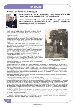 www.lesourn.fr
30
www.lesourn.fr
patrimoine
www.lesourn.fr
Une vie, une histoire - Jean RogerUne vie, Une histoire :
Jean Roger est né le 5 mai 1926. En septembre 1944, il se retrouve
sur le front d'Alsace et est blessé lors de l'attaque d'une usine
électrique. Pour cette brillante conduite, Jean Roger, « le voltigeur
audacieux » a reçu la croix de guerre avec étoile de Bronze
Jean est président de la Section Locale de l'U.N.C. (Union Nationale
des Anciens Combattants) et a accepté de nous raconter son histoire
d’anciens combattants de la deuxième guerre mondiale.
Jean avait 13 ans en 1939. « Je me rappelle lorsque les allemands sont
arrivés. J’étais allé faire les foins chez mon oncle à Linguennec. En fin de
journée vers 19h30, nous avons diné chez ma tante qui avait fait des
haricots. J’aimais bien les haricots. Et ma tante nous a dit : les « boches »
sont arrivés à Pontivy. »
« Mon assiette était pleine et cela m’a coupé l’appétit. J’avais tellement
entendu parler des boches, alors qu’est ce qu’ils allaient nous faire. Après la
Première Guerre mondiale et selon la propagande, on entendait dire que si
les soldats de l’armée allemande vous attrapaient, ils vous couperaient les
mains… »
« Le lendemain, nous sommes repartis à Linguennec et mon oncle m’a
demandé d’aller voir comment ça se passait à Pontivy parce qu’il avait laissé
sa charrette de paille à Porh Audren.
Alors j’ai pris mon vélo et en arrivant en bas de la plaine, j’ai vu un
attroupement. Je me suis rapproché et ce sont les premiers allemands que
j’ai vu. Ils avaient un gramophone et écoutaient de la musique. D’autres
allemands sortaient des Nouvelles Galeries avec des achats (elles
étaient situées à l’époque ùo se trouve l’Intermarché). Ils avaient l’air
d’être des personnes comme nous. »
Je suis retourné voir mon oncle à Linguennec pour lui dire ce que j’avais vu.
Et il m’a demandé à moi et mon grand père Joseph Julé de livrer la charrette
de paille à Pontivy. Nous sommes donc partis livrer la paille chez
Guillemette. Leur magasin se situait près de la gare à Pontivy. Nous sommes
passés par la rue d’Iéna et une voiture conduite par des officiers allemands
nous a dépassée à vive allure.
Jean Roger (à gauche) en costume
Prince de Galles
Au Sourn c’était différent, on se rendait moins compte de la présence des allemands. On ne voyait passer que des patrouilles à
vélo. Jean se souvient d’un soldat allemand qui patrouillait avec un fusil Lebel (un fusil français). Ce soldat parlait français puisqu’il
était d’Aix la Chapelle. Il était imprimeur et avait 3 enfants. Il disait : « on serait bien mieux à la maison ».
Quelques avions passaient également au dessus de notre commune. Certains ont lâché quelques bombes pour s’en débarrasser :
une première entre Kernin et Kervihan et une deuxième entre St Patern et le village de Kerhouach. En allant rendre visite à son
oncle qui habitait au Guilly, Jean retrouva en retrouvera quelques morceaux. Cette bombe était une sorte de fût en contreplaqué
contenant sans doute de l’essence.
Sans doute par sa jeunesse et son inconscience, Jean n’a pas été marqué par cette présence allemande sur notre commune : « il
fallait faire avec, nous n’avions pas le choix ».
Le climat est devenu plus tendu à partir de 1943-44 et la présence du Maquis.
Lors du débarquement des américains, les allemands sont partis vers Lorient. Ils ont jeté tout leur matériel militaire en surplus
dans la carrière près de la Pierre Fendue : des sacs complets d’équipement, une mitrailleuse, une cuisine roulante…. « J’ai ramassé
des balles de 6.35 car je savais que mon père avait un pistolet 6.35. Je les ai mises dans ma poche et je suis rentré à la maison.
J’étais dans l’atelier de mon père et un officier allemand est arrivé pour nous demander de l’eau de notre puits. Nous avons
accepté et nous sommes restés discuter. Et puis j’ai sorti mon mouchoir de ma poche pour me moucher et les balles sont tombées
par terre. L’officier allemand m’a immédiatement demandé ou je les avais trouvés. J’ai répondu à la carrière. Heureusement cet
officier m’a ordonné : « écoutez, vous jetez ça, vous avez de la chance que ce soit moi qui soit ici, parce que si cela avait été un
autre officier vous seriez déjà mort. »
En partant les allemands ont embarqué le vélo de Jean et lui ont donné en échange un autre vélo : un vélo Peugeot qui datait de
la guerre de 14, les pneus étaient à plat, les roues en bois et l’intérieur était en zinc, sur le pignon il y avait une dent sur deux, ce
vélo était sans plaque d’immatriculation.
« En septembre 1944, c’est avec ce vélo que je me suis rendu à Vannes signer mon engagement à la caserne des Trente. » Est-ce
la propagande française (« Engagez vous ») qui a motivée Jean à s’engager ? Dans tous les cas, « Cela faisait longtemps que
j’avais dit à mon père, moi je veux aller dans l’armée, je ne reste pas ici ».
Jean Roger est né le 5 mai 1926. En septembre 1944, il se retrouve sur le front
d’Alsace et est blessé lors de l’attaque d’une usine électrique.
Jean est président de la Section Locale de l’U.N.C. (Union Nationale des An-
ciens Combattants) et a accepté de nous raconter son histoire d’anciens com-
battants de la deuxième guerre mondiale.
Une vie, Une histoire :
Jean Roger est né le 5 mai 1926. En septembre 1944, il se retrouve
sur le front d'Alsace et est blessé lors de l'attaque d'une usine
électrique. Pour cette brillante conduite, Jean Roger, « le voltigeur
audacieux » a reçu la croix de guerre avec étoile de Bronze
Jean est président de la Section Locale de l'U.N.C. (Union Nationale
des Anciens Combattants) et a accepté de nous raconter son histoire
d’anciens combattants de la deuxième guerre mondiale.
Jean avait 13 ans en 1939. « Je me rappelle lorsque les allemands sont
arrivés. J’étais allé faire les foins chez mon oncle à Linguennec. En fin de
journée vers 19h30, nous avons diné chez ma tante qui avait fait des
haricots. J’aimais bien les haricots. Et ma tante nous a dit : les « boches »
sont arrivés à Pontivy. »
« Mon assiette était pleine et cela m’a coupé l’appétit. J’avais tellement
entendu parler des boches, alors qu’est ce qu’ils allaient nous faire. Après la
Première Guerre mondiale et selon la propagande, on entendait dire que si
les soldats de l’armée allemande vous attrapaient, ils vous couperaient les
mains… »
« Le lendemain, nous sommes repartis à Linguennec et mon oncle m’a
demandé d’aller voir comment ça se passait à Pontivy parce qu’il avait laissé
sa charrette de paille à Porh Audren.
Alors j’ai pris mon vélo et en arrivant en bas de la plaine, j’ai vu un
attroupement. Je me suis rapproché et ce sont les premiers allemands que
j’ai vu. Ils avaient un gramophone et écoutaient de la musique. D’autres
allemands sortaient des Nouvelles Galeries avec des achats (elles
étaient situées à l’époque ùo se trouve l’Intermarché). Ils avaient l’air
d’être des personnes comme nous. »
Je suis retourné voir mon oncle à Linguennec pour lui dire ce que j’avais vu.
Et il m’a demandé à moi et mon grand père Joseph Julé de livrer la charrette
de paille à Pontivy. Nous sommes donc partis livrer la paille chez
Guillemette. Leur magasin se situait près de la gare à Pontivy. Nous sommes
passés par la rue d’Iéna et une voiture conduite par des officiers allemands
nous a dépassée à vive allure.
Jean Roger (à gauche) en costume
Prince de Galles
Au Sourn c’était différent, on se rendait moins compte de la présence des allemands. On ne voyait passer que des patrouilles à
vélo. Jean se souvient d’un soldat allemand qui patrouillait avec un fusil Lebel (un fusil français). Ce soldat parlait français puisqu’il
était d’Aix la Chapelle. Il était imprimeur et avait 3 enfants. Il disait : « on serait bien mieux à la maison ».
Quelques avions passaient également au dessus de notre commune. Certains ont lâché quelques bombes pour s’en débarrasser :
une première entre Kernin et Kervihan et une deuxième entre St Patern et le village de Kerhouach. En allant rendre visite à son
oncle qui habitait au Guilly, Jean retrouva en retrouvera quelques morceaux. Cette bombe était une sorte de fût en contreplaqué
contenant sans doute de l’essence.
Sans doute par sa jeunesse et son inconscience, Jean n’a pas été marqué par cette présence allemande sur notre commune : « il
fallait faire avec, nous n’avions pas le choix ».
Le climat est devenu plus tendu à partir de 1943-44 et la présence du Maquis.
Lors du débarquement des américains, les allemands sont partis vers Lorient. Ils ont jeté tout leur matériel militaire en surplus
dans la carrière près de la Pierre Fendue : des sacs complets d’équipement, une mitrailleuse, une cuisine roulante…. « J’ai ramassé
des balles de 6.35 car je savais que mon père avait un pistolet 6.35. Je les ai mises dans ma poche et je suis rentré à la maison.
J’étais dans l’atelier de mon père et un officier allemand est arrivé pour nous demander de l’eau de notre puits. Nous avons
accepté et nous sommes restés discuter. Et puis j’ai sorti mon mouchoir de ma poche pour me moucher et les balles sont tombées
par terre. L’officier allemand m’a immédiatement demandé ou je les avais trouvés. J’ai répondu à la carrière. Heureusement cet
officier m’a ordonné : « écoutez, vous jetez ça, vous avez de la chance que ce soit moi qui soit ici, parce que si cela avait été un
autre officier vous seriez déjà mort. »
En partant les allemands ont embarqué le vélo de Jean et lui ont donné en échange un autre vélo : un vélo Peugeot qui datait de
la guerre de 14, les pneus étaient à plat, les roues en bois et l’intérieur était en zinc, sur le pignon il y avait une dent sur deux, ce
vélo était sans plaque d’immatriculation.
« En septembre 1944, c’est avec ce vélo que je me suis rendu à Vannes signer mon engagement à la caserne des Trente. » Est-ce
la propagande française (« Engagez vous ») qui a motivée Jean à s’engager ? Dans tous les cas, « Cela faisait longtemps que
j’avais dit à mon père, moi je veux aller dans l’armée, je ne reste pas ici ».
 