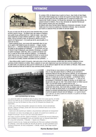 informations communales
www.lesourn.fr
31
Patrimoine
www.lesourn.fr
31
En octobre 1944, ils étaient deux à partir du Sourn, Jean Guillo et Jean Roger.
Jean Guillo s’était engagé pour la durée de la guerre et Jean Roger pour 5 ans.
Les deux jeunes gens sont donc appelés pour le conseil de révision à la
caserne des Trente à Vannes. On écoute leur demande, leurs observations, ils
passent devant le médecin. Puis on leur demande de rejoindre Rennes par
leurs propres moyens pour leur inscription.
Ils étaient enfin dans l’armée (6ème Régiment d'infanterie coloniale). Ils sont
restés plus d’un mois à la caserne du Colombier à Rennes. Jean se souvient
qu’il avait un costume Prince de Galles et dormait habillé.
Et puis un lundi vers 9h ils ont pris le train direction Paris, ils sont
arrivés le jeudi à minuit… Ils étaient dans des wagons à bestiaux,
sans paille et pas suffisamment de « boite de singe » pour tenir
aussi longtemps (L'argot militaire qualifie de « singe » le bœuf en
boîte). Puis en arrivant à Paris, ils dorment à même le sol à la
caserne de Clignancourt : il n’y avait pas de lit, pas de paille, il n’y
avait rien du tout…
« Après quelques jours, nous avons été rassemblés dans la cour
et un appel a été réalisé et puis j’ai entendu : « Roger, montez
dans le car ». » Direction Besançon toujours en costume Prince
de Galles et des godasses qui baillaient... ». Ils dorment une nuit
à l’école St Jean à Besançon, puis direction Orchamps, un patelin
en pleine montagne. Cette fois, Jean y a passé une bonne nuit
car il y avait du foin et des vaches en dessous. « Le lendemain
matin dans la cour, on nous a demandé de former un cercle et on
nous a donné une tenue militaire. Certains avaient un pantalon
qui arrivait à mi-mollet, d’autres marchaient sur leur pantalon… »
Jean Roger en tenue militaire
« Nous étions prêts à partir à la guerre, mais sans arme ni fusil. Nous sommes montés dans des camions militaires et nous
sommes arrivés à Sierentz en Alsace. Nous y passons la nuit, sans s’apercevoir que nous dormions sur de la paille d’orge...
Au petit matin, en colonne par deux puis en colonne par un, je me retrouve séparé de mon ami Adrien Le Penuizic. Nous avons
ensuite traversé la forêt de la Hardt et nous sommes arrivés à Kembs. »
Usine hydroélectrique de Kembs
« Arrivé là-bas on nous donne un fusil mais sans la cartouchière.
Puis on nous fait passer devant un officier qui se nommait le
lieutenant Petit qui est plus tard devenu Général. En me présentant
à ce lieutenant un sous officier m’ordonne « rectifiez la position ».
Mais je ne savais pas ce que cela signifiait… Le lieutenant Petit a
répondu « mais qu’est ce que l’on m’a amené ?... ». Puis on m’a
accompagné à l’extrémité du village de Kembs, ou j’ai rejoint une
équipe avec des gars du midi. Tout content d’avoir un breton sous
la main, ils m’ont fait monter la garde toute la nuit… »
« Nous étions en première ligne et pour seule formation au
maniement des armes, Jean avait vidé un chargeur dans la forêt de
Hardt. Un matin de bonne heure, le 10 décembre 1944, nous avons
attaqué la centrale hydroélectrique de Kembs/Loechlé. J’étais le seul
à suivre le caporal Limousin lors de l’attaque. « Le caporal devant
moi a été tué. Du sang coulait de sa bouche. Il a juste eu le temps
d'appeler sa maman. »
Lui, prend des balles de mitrailleuse dans le genou droit et la cuisse gauche, et tombe
vers 8 h du matin au sol. Il s’ensuit des heures d’angoisse et de douleurs. Jean avait
entendu dire que les SS étaient en face, et les SS finissaient les blessés à la
baïonnette…
« Enfin vers 17H deux brancardiers viennent me chercher. I sl me donn nte leur
gourde, c’était du schnaps, j’avais soif. Puis ils me ramènent dans la cour d’une
ferme à l’arrière. »
« Après avoir été examiné par médecin, cinq prisonniers allemands me transportent
en brancard. L’un deux me protège avec sa capote. En voulant la lui redonner, un
sergent me dit que « la ou il va il n’en n’aura plus besoin » …
Pour Jean, la guerre est finie. Opéré à Pontarlier, j'ai ensuite été envoyé à Besançon,
puis à Orléans, où on partageait à huit une chambre avec un Polonais tuberculeux.
On a tous été contaminés. » Résultat : « Quatre ans d'hôpital. »
Quand il revient à la vie, il passe par la banlieue de Paris avec quelques camarades
en uniforme. « On a été accueillis par des jets de pierres. Les gens pensaient qu'on
revenait d'Indochine. Ils nous conspuaient. » Décalé, meurtri, Jean Roger devient
menuisier.
En octobre 1944, ils étaient deux à partir du Sourn, Jean Guillo et Jean Roger.
Jean Guillo s’était engagé pour la durée de la guerre et Jean Roger pour 5 ans.
Les deux jeunes gens sont donc appelés pour le conseil de révision à la
caserne des Trente à Vannes. On écoute leur demande, leurs observations, ils
passent devant le médecin. Puis on leur demande de rejoindre Rennes par
leurs propres moyens pour leur inscription.
Ils étaient enfin dans l’armée (6ème Régiment d'infanterie coloniale). Ils sont
restés plus d’un mois à la caserne du Colombier à Rennes. Jean se souvient
qu’il avait un costume Prince de Galles et dormait habillé.
Et puis un lundi vers 9h ils ont pris le train direction Paris, ils sont
arrivés le jeudi à minuit… Ils étaient dans des wagons à bestiaux,
sans paille et pas suffisamment de « boite de singe » pour tenir
aussi longtemps (L'argot militaire qualifie de « singe » le bœuf en
boîte). Puis en arrivant à Paris, ils dorment à même le sol à la
caserne de Clignancourt : il n’y avait pas de lit, pas de paille, il n’y
avait rien du tout…
« Après quelques jours, nous avons été rassemblés dans la cour
et un appel a été réalisé et puis j’ai entendu : « Roger, montez
dans le car ». » Direction Besançon toujours en costume Prince
de Galles et des godasses qui baillaient... ». Ils dorment une nuit
à l’école St Jean à Besançon, puis direction Orchamps, un patelin
en pleine montagne. Cette fois, Jean y a passé une bonne nuit
car il y avait du foin et des vaches en dessous. « Le lendemain
matin dans la cour, on nous a demandé de former un cercle et on
nous a donné une tenue militaire. Certains avaient un pantalon
qui arrivait à mi-mollet, d’autres marchaient sur leur pantalon… »
Jean Roger en tenue militaire
« Nous étions prêts à partir à la guerre, mais sans arme ni fusil. Nous sommes montés dans des camions militaires et nous
sommes arrivés à Sierentz en Alsace. Nous y passons la nuit, sans s’apercevoir que nous dormions sur de la paille d’orge...
Au petit matin, en colonne par deux puis en colonne par un, je me retrouve séparé de mon ami Adrien Le Penuizic. Nous avons
ensuite traversé la forêt de la Hardt et nous sommes arrivés à Kembs. »
Usine hydroélectrique de Kembs
« Arrivé là-bas on nous donne un fusil mais sans la cartouchière.
Puis on nous fait passer devant un officier qui se nommait le
lieutenant Petit qui est plus tard devenu Général. En me présentant
à ce lieutenant un sous officier m’ordonne « rectifiez la position ».
Mais je ne savais pas ce que cela signifiait… Le lieutenant Petit a
répondu « mais qu’est ce que l’on m’a amené ?... ». Puis on m’a
accompagné à l’extrémité du village de Kembs, ou j’ai rejoint une
équipe avec des gars du midi. Tout content d’avoir un breton sous
la main, ils m’ont fait monter la garde toute la nuit… »
« Nous étions en première ligne et pour seule formation au
maniement des armes, Jean avait vidé un chargeur dans la forêt de
Hardt. Un matin de bonne heure, le 10 décembre 1944, nous avons
attaqué la centrale hydroélectrique de Kembs/Loechlé. J’étais le seul
à suivre le caporal Limousin lors de l’attaque. « Le caporal devant
moi a été tué. Du sang coulait de sa bouche. Il a juste eu le temps
d'appeler sa maman. »
Lui, prend des balles de mitrailleuse dans le genou droit et la cuisse gauche, et tombe
vers 8 h du matin au sol. Il s’ensuit des heures d’angoisse et de douleurs. Jean avait
entendu dire que c’était les SS qui étaient en face, et les SS finissaient les blessés à la
baïonnette…
« Enfin vers 17H deux brancardiers viennent me chercher. Il me donne leur gourde,
c’était du schnaps, j’avais soif. Puis il me ramène dans la cour d’une ferme à
l’arrière. »
« Après avoir été examiné par médecin, cinq prisonniers allemands me transportent
en brancard. L’un deux me protège avec sa capote. En voulant la lui redonner, un
sergent me dit que « la ou il va il n’en n’aura plus besoin » …
Pour Jean, la guerre est finie. Opéré à Pontarlier, j'ai ensuite été envoyé à Besançon,
puis à Orléans, où on partageait à huit une chambre avec un Polonais tuberculeux.
On a tous été contaminés. » Résultat : « Quatre ans d'hôpital. »
Quand il revient à la vie, il passe par la banlieue de Paris avec quelques camarades
en uniforme. « On a été accueillis par des jets de pierres. Les gens pensaient qu'on
revenait d'Indochine. Ils nous conspuaient. » Décalé, meurtri, Jean Roger devient
menuisier.
Karine Burban Carel
Karine Burban Carel
 