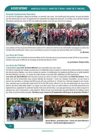 jeunesse / écoles
www.lesourn.fr
32
associations
www.lesourn.fr
32
Les amis de Pluritassociations
www.lesourn.fr
Amicale Cyclo / Amis de St
Jean / Amis de St
Michel
Le club de vtt organise depuis la rentrée, un samedi par mois, une sortie pour les jeunes, ils sont encadrés
par les bénévoles du club. Ils apprennent à respecter les règles de sécurité. Le rendez vous est fixé chaque
deuxième samedi du mois à 10h à la salle des sports muni de son vtt et d’un casque.
Amicale Cyclotouriste Sournaise
Le club de vtt organise depuis la rentrée, un samedi par mois, une sortie pour les jeunes, ils sont
encadrés par les bénévoles du club. Ils apprennent à respecter les règles de sécurité. Le rendez vous
est fixé chaque deuxième samedi du mois à 10h à la salle des sports muni de son VVT et d’un casque.
Les sorties ont lieu tous les dimanches matin à 9 h, dans les chemins de notre belle campagne ou
dans les randonnées extérieures.
Les sorties ont lieu tous les dimanches matin à 9 h, dans les chemins de notre belle campagne ou
dans les randonnées extérieures.
Les sorties ont lieu tous les dimanches matins à 9 h, dans les chemins de notre belle campagne ou dans les
randonnées extérieures. Nous vous souhaitons à tous et à toutes de bonnes fêtes de fin d’année.
Le Bureau
Amicale Cyclotouriste Sournaise
L’association vous souhaite de bonnes fêtes de fin d’année ainsi qu’une bonne année 2016 et vous donne
rendez-vous pour la fête de la musique le dimanche 26 juin 2016.
Le président, Robert Allio 
Les Amis de St
Jean
Les Amis de St
Michel
L’association Les amis de Saint-Michel vous souhaite tous ses vœux.
Cet été la chapelle est restée ouverte pour la célébration de la messe en raison de la découverte d’un foyer
de mérule dans l’église. Lors de la messe du pardon, la célébration du bapteme de Marcus un petit résident
de Saint-Michel a eu lieu. La rando de cette année a accueilli 290 vététistes et 300 marcheurs.
Les amis de Saint-Michel sont heureux d’avoir pu venir en aide à l’association Le Petit Roi Arthur. Pour
cela, lors de la randonnée nous avions décidé de reverser 1 euro sur chaque inscription, ce qui nous a
permis de remettre un chèque de 600 euros afin de contribuer à l’achat d’un véhicule adapté à son handi-
cap, sachant que ce véhicule coûte entre 40 et 50 000 euros. Merci à l’un de nos bénévoles de nous avoir
permis de faire cette belle action. Le repas a pu être servi sous un soleil radieux où les 500 personnes ont
également pu apprécier la suite de l’après-midi avec le fest-deiz. Les groupes locaux ont pu faire craquer le
parquet qui, pour l’occassion, a été agrandi. Merci à tous nos bénévoles de Saint-Michel et d’ailleurs sans
qui cela ne pourrait être possible. Rendez-vous à tous le 25 septembre 2016 pour le prochain Pardon !
David Belzic, président des « Amis de Saint-Michel »
Contact : david.belzic@wanadoo.fr
 