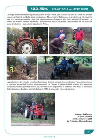 associations
www.lesourn.fr
33
Les amis de la vallée de Plurit
La production a été répartie entre les résidents du domicile partagé, les membres de l’association et pour
la première année l’IME (institut médico éducatif) de Tréleau. 8 élèves de l’IME et leurs éducateurs ont
ramassé surtout les pommes douces pour en faire du jus de pommes et participer ainsi à tout le processus
de la réalisation. C’est une bonne initiative de l’IME, à renouveler l’année prochaine.
Le verger entièrement réalisé par l’association a déjà 10 ans. Les séances de taille au cours des années
passées ont donné une belle allure aux quelques 40 pommiers. Cette année la production a été moyenne 
sauf pour certaines variétés : drap d’or, pigeonnette de Jérusalem, teint frais, reinette d’Armorique... et
surtout les diverses variétés de douces : douce méliner, boduic, rouz bras. Les variétés d’été ont aussi été
assez productives : estec, trenk eost, Sainte Anne...
Au nom du Bureau,
je vous souhaite
une bonne année 2016
Le Président, Marcel Renaud
 