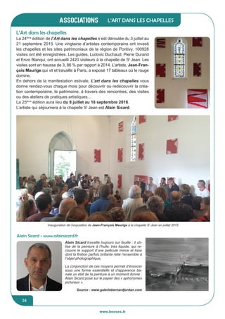 www.lesourn.frwww.lesourn.fr
jeunesse / écoles
34
associations
34
associations
www.lesourn.fr
L’Art dans les chapelles
La 24ème
édition de l’Art dans les chapelles s’est déroulée du 3 juillet au
21 septembre 2015. Une vingtaine d’artistes contemporains ont investi
les chapelles et les sites patrimoniaux de la région de Pontivy. 100928
visites ont été enregistrées. Les guides, Ludovic Duchaud, Pierre Durand
et Enzo Blanqui, ont accueilli 2420 visiteurs à la chapelle de St
Jean. Les
visites sont en hausse de 3, 86 % par rapport à 2014. L’artiste, Jean-Fran-
çois Maurige qui vit et travaille à Paris, a exposé 17 tableaux où le rouge
domine.
En dehors de la manifestation estivale, L’art dans les chapelles vous
donne rendez-vous chaque mois pour découvrir ou redécouvrir la créa-
tion contemporaine, le patrimoine, à travers des rencontres, des visites
ou des ateliers de pratiques artistiques...
La 25ème
édition aura lieu du 8 juillet au 18 septembre 2016.
L’artiste qui séjournera à la chapelle St
Jean est Alain Sicard.
L’Art dans les chapelles
Alain Sicard - www.alainsicard.fr
Alain Sicard travaille toujours sur feuille ; il uti-
lise de la peinture à l’huile, très liquide, qui re-
couvre le support d’une pellicule mince et lisse
dont la finition parfois brillante relie l’ensemble à
l’objet photographique.
La conjonction de ces moyens permet d’énoncer
sous une forme essentielle et d’apparence ba-
nale un état de la peinture à un moment donné :
Alain Sicard pose sur le papier des « aphorismes
picturaux ».
Source : www.galeriebernardjordan.com
Inauguration de l’exposition de Jean-François Maurige à la chapelle St
Jean en juillet 2015
 