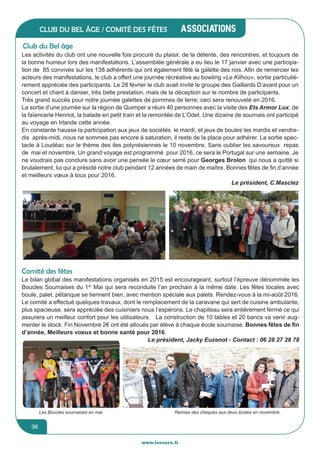 www.lesourn.frwww.lesourn.fr
jeunesse / écoles
36
associations
36
Club du bel âge / comité des fêtes
Club du Bel âge
Les activités du club ont une nouvelle fois procuré du plaisir, de la détente, des rencontres, et toujours de
la bonne humeur lors des manifestations. L’assemblée générale a eu lieu le 17 janvier avec une participa-
tion de 85 convives sur les 138 adhérents qui ont également fêté la galette des rois. Afin de remercier les
acteurs des manifestations, le club a offert une journée récréative au bowling «Le Kilhou», sortie particuliè-
rement appréciée des participants. Le 28 février le club avait invité le groupe des Gaillards D’avant pour un
concert et chant à danser, très belle prestation, mais de la déception sur le nombre de participants.
Très grand succès pour notre journée galettes de pommes de terre; ceci sera renouvelé en 2016.
La sortie d’une journée sur la région de Quimper a réuni 40 personnes avec la visite des Ets Armor Lux, de
la faïencerie Henriot, la balade en petit train et la remontée de L’Odet. Une dizaine de sournais ont participé
au voyage en Irlande cette année.
En constante hausse la participation aux jeux de sociétés le mardi, et jeux de boules les mardis et vendre-
dis après-midi, nous ne sommes pas encore à saturation, il reste de la place pour adhérer. La sortie spec-
tacle à Loudéac sur le thème des iles polynésiennes le 10 novembre. Sans oublier les savoureux repas
de mai et novembre. Un grand voyage est programmé pour 2016, ce sera le Portugal sur une semaine. Je
ne voudrais pas conclure sans avoir une pensée le cœur serré pour Georges Brolon qui nous a quitté si
brutalement, lui qui a présidé notre club pendant 12 années de main de maître. Bonnes fêtes de fin d’année
et meilleurs vœux à tous pour 2016.
Le président, C.Masclez
Comité des fêtes
Le bilan global des manifestations organisés en 2015 est encourageant, surtout l’épreuve dénommée les
Boucles Sournaises du 1er
Mai qui sera reconduite l’an prochain à la même date. Les fêtes locales avec
boule, palet, pétanque se tiennent bien, avec mention spéciale aux palets. Rendez-vous à la mi-août 2016.  
Le comité a effectué quelques travaux, dont le remplacement de la caravane qui sert de cuisine ambulante,
plus spacieuse, sera appréciée des cuisiniers nous l’espérons. Le chapiteau sera entièrement fermé ce qui
assurera un meilleur confort pour les utilisateurs.   La construction de 10 tables et 20 bancs va venir aug-
menter le stock. Fin Novembre 2€ ont été alloués par élève à chaque école sournaise. Bonnes fêtes de fin
d’année, Meilleurs voeux et bonne santé pour 2016.
Le président, Jacky Euzenot - Contact : 06 28 27 28 78
Remise des chèques aux deux écoles en novembreLes Boucles sournaises en mai
 