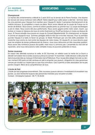associations
www.lesourn.fr
37
Football
Championnat
La reprise des entrainements a débuté le 3 août 2015 sur le terrain de la Pierre Fendue. Une dizaine
de recrues est venue renforcer notre effectif. Notre objectif pour cette saison a été fixé : terminer dans
les cinq premiers pour l’équipe A et maintien pour l’équipe B. Après 3 semaines d’entrainement et de
matchs amicaux, la compétition a repris sa place. Nous avons débuté par la coupe de France sur le
terrain de Bréhan. Nous avons, comme la saison passée perdu au premier tour. La coupe de Bretagne
a pris le relais. Nous avons été plus performants. Nous avons gagné contre notre voisin, Guern, qui
évolue un niveau en dessous de nous et contre Guémené sur Scorff qui évolue un niveau au dessus de
nous. à l’heure actuelle nous jouons en coupe du Conseil Départemental. En championnat, en équipe
A comme en équipe B nous sommes partagés entre le très bon et le très mauvais. Pour la première
journée l’équipe A a battu le favori du groupe, le Stade Pontivyen par une très belle prestation. En
revanche nous avons du mal contre les équipes de notre niveau. En équipe B, où nous devons jouer
avec les emplois de temps professionnel de chacun, nous nous retrouvons en très mauvaise position.
Nous avons des nombreux joueurs de qualité, mais nous n’y arrivons pas. L’ensemble du club doit se
reprendre, ainsi nous retrouverons notre véritable niveau et pourrons prétendre à mieux.
Soirée couscous
En raison des attentats survenus la veille, le SC Sournais, en relation avec la mairie de Le Sourn a
décidé l’annulation de la soirée couscous prévue le samedi 14 novembre. Cette décision a été prise tôt
dans la journée dûe au manque d’information de la Préfecture. Pour ne pas être obligé d’annuler au der-
nier moment 240 parts ont été vendues en plat à emporter aux joueurs, dirigeants et à des personnes
venues par soutien ou n’ayant pas su que nous annulions. Ceci a permis à notre association de ne pas
perdre d’argent. Merci de la compréhension de tous.
L’école de foot
L’école de foot progresse énormément. Des nouveaux joueurs séniors s’investissent et encadrent nos
jeunes. Le club recherche toujours des personnes motivées pour encadrer et aider.
Contact : Christophe Cadoret - 06.71.16.49.69
S.C. SOURNAIS
Saison 2015 – 2016
 