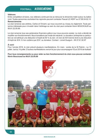 jeunesse / écoles
www.lesourn.fr
38
associations
www.lesourn.fr
38
Football
Vétérans
Entre compétition et loisirs, nos vétérans continuent de se retrouver le dimanche matin autour du ballon
rond. Toutes personnes souhaitant les rejoindre peuvent contacter Pascal LE HENT au 07.89.54.62.10
Remerciements
Le club remercie ses arbitres, Carlos et Vincent, qui nous couvrent au niveau du règlement. Toute per-
sonne intéressée pour s’investir dans l’arbitrage au sein du club peut contacter Kévin BOUCICAUD au
06.81.22.05.89.
Le club remercie tous ses partenaires financiers grâce à qui nous pouvons exister. Le club a décidé de
modifier son fonctionnement. Nous travaillons par mode de mécénat. Le donateur (entreprise ou particu-
lier) se voit attribuer une déduction d’impôt de 60 % du don. Un don de 50 € donne droit à une réduction
d’impôt de 30 €. Il n’en coûtera que 20 € au donateur. Contact : Lionel Gueguin - 06.37.61.92.87
à venir
Pour l’année 2016, le club prévoit plusieurs manifestations. En mars : soirée de la St Patrick - Le 13
juillet : bal du 14 juillet. D’autres manifestations verront le jour pour accompagner l’Euro 2016 de football.
Pour tous renseignements ou pour aider au bon fonctionnement du club vous pouvez contacter
Kévin Boucicaud au 06.81.22.05.89
 