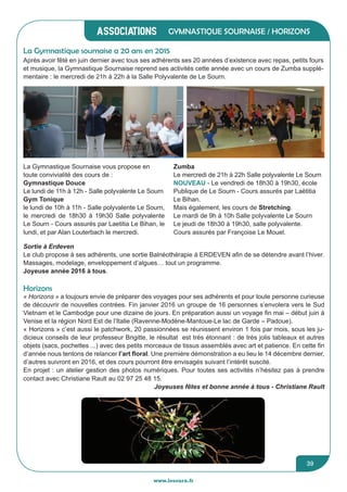 associations
www.lesourn.fr
39
Gymnastique sournaise / Horizons
Après avoir fêté en juin dernier avec tous ses adhérents ses 20 années d’existence avec repas, petits fours
et musique, la Gymnastique Sournaise reprend ses activités cette année avec un cours de Zumba supplé-
mentaire : le mercredi de 21h à 22h à la Salle Polyvalente de Le Sourn.
La Gymnastique sournaise a 20 ans en 2015
LA GYMASTIQUE SOURNAISE 20 ANS EN 2015
Après avoir fêté en Juin dernier avec tous ses adhérents ses 20 années d’existence avec
repas, petits fours et musique, la Gymnastique Sournaise reprend ses activités cette année
avec un cours de Zumba supplémentaire : le mercredi de 21h à 22h à la Salle Polyvalente de
Le Sourn.
La Gymnastique Sournaise vous propose en toute convivialité des cours de,
Gymnastique Douce
 le lundi de 11h à 12h ; salle polyvalente Le Sourn
 Gym Tonique :
 le lundi de 10h à 11h Salle Polyvalente Le Sourn
 le mercredi de 18h30 à 19h30 Salle Polyvalente Le Sourn
Cours assurés par Laetitia Le Bihan le lundi et par Alan Louterbach le mercredi.
Zumba
La Gymnastique Sournaise vous propose en
toute convivialité des cours de :
Gymnastique Douce
Le lundi de 11h à 12h - Salle polyvalente Le Sourn
Gym Tonique
le lundi de 10h à 11h - Salle polyvalente Le Sourn,
le mercredi de 18h30 à 19h30 Salle polyvalente
Le Sourn - Cours assurés par Laetitia Le Bihan, le
lundi, et par Alan Louterbach le mercredi.
Zumba
Le mercredi de 21h à 22h Salle polyvalente Le Sourn
NOUVEAU - Le vendredi de 18h30 à 19h30, école
Publique de Le Sourn - Cours assurés par Laëtitia
Le Bihan.
Mais également, les cours de Stretching.
Le mardi de 9h à 10h Salle polyvalente Le Sourn
Le jeudi de 18h30 à 19h30, salle polyvalente.
Cours assurés par Françoise Le Mouel.
Sortie à Erdeven
Le club propose à ses adhérents, une sortie Balnéothérapie à ERDEVEN afin de se détendre avant l’hiver.
Massages, modelage, enveloppement d’algues… tout un programme.
Joyeuse année 2016 à tous.
Horizons
« Horizons » a toujours envie de préparer des voyages pour ses adhérents et pour toute personne curieuse
de découvrir de nouvelles contrées. Fin janvier 2016 un groupe de 16 personnes s’envolera vers le Sud
Vietnam et le Cambodge pour une dizaine de jours. En préparation aussi un voyage fin mai – début juin à
Venise et la région Nord Est de l’Italie (Ravenne-Modène-Mantoue-Le lac de Garde – Padoue).
« Horizons » c’est aussi le patchwork, 20 passionnées se réunissent environ 1 fois par mois, sous les ju-
dicieux conseils de leur professeur Brigitte, le résultat est très étonnant : de très jolis tableaux et autres
objets (sacs, pochettes ...) avec des petits morceaux de tissus assemblés avec art et patience. En cette fin
d’année nous tentons de relancer l’art floral. Une première démonstration a eu lieu le 14 décembre dernier,
d’autres suivront en 2016, et des cours pourront être envisagés suivant l’intérêt suscité.
En projet : un atelier gestion des photos numériques. Pour toutes ses activités n’hésitez pas à prendre
contact avec Christiane Rault au 02 97 25 48 15.
Joyeuses fêtes et bonne année à tous - Christiane Rault
 