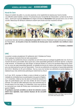 jeunesse / écoles
www.lesourn.fr
40
associations
www.lesourn.fr
40
Koroll Ar Sorn / UNC
Depuis le bulletin de juillet, il y a eu les vacances, et en septembre la reprise pour tout le monde.
Les effectifs restent stables, environ 110 personnes pour l’ensemble de l’Association. Le fest noz du 24 oc-
tobre, animé par le groupe Diskuizh de la région rennaise et Nozhadeiz notre groupe local, a eu un franc
succès. Beaucoup de danseurs extérieurs avaient sans doute suivi les musiciens rennais.
Koroll Ar Sorn
UNC
La section compte actuellement 33 adhérents dont 3 Soldats de France.
Voici quelques moments forts de notre association :
Le 8 janvier, nos adhérents et leurs conjointes se sont retrouvés pour partager la galette des rois. Ce fut un
moment de bonne convivialité. Nous avons tenu notre assemblée générale le 25 février dernier. Le Bureau
a été remanié : le Président est Jean Roger, le trésorier Alcide Le Louër et la secrétaire Maryvonne Chan-
vry. Au cours de cette assemblée générale, la médaille de bronze du mérite a été remise à Yvette Dacquay
pour son dévouement au sein de l’association. Trois de nos adhérents ont participé à l’assemblée générale
de l’U.N.C. Morbihan le 25 avril à Bréhan. Tout au cours de l’année nos adhérents et porte-drapeaux se
déplacent pour des cérémonies patriotiques notamment au Sourn.
Le prochain fest deiz est fixé au dimanche 6 mars 2016. Comme d’habitude il sera animé par les musiciens
de l’Association. Je me joins à tous les membres du bureau pour vous souhaiter nos meilleurs vœux
pour 2016.
Le Président, J.Sébillot
De gauche à droite, Jean Roger, Jean-Luc Evrard
et le maire Jean-Jacques Videlo
Le 8 mai, 2015, monsieur le Maire a remis à Alcide Le Louër la
médaille du combattant pour sa participation à la guerre d’Algérie .
Le 11 novembre, c’était au tour de Jean-Luc Evrard de recevoir l’in-
signe de porte-drapeau pour ses trois années de bons et loyaux
services. à la suite de cette cérémonie nous nous sommes tous re-
trouvés autour d’un bon repas. Le 5 décembre, nous nous rendrons
au monument aux morts de Pontivy pour commémorer la fin de la
guerre d’Algérie.
Si quelques sournais sensibles au devoir de mémoire souhai-
taient nous rejoindre, nous serions heureux de les accueillir
parmi nous.
 