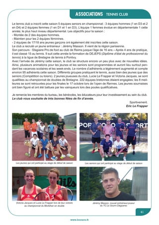 associations
www.lesourn.fr
41
Tennis club
Le tennis club a inscrit cette saison 5 équipes seniors en championnat : 3 équipes hommes (1 en D3 et 2
en D4) et 2 équipes femmes (1 en D1 et 1 en D3). L’équipe 1 femmes évolue en départementale 1 cette
année; le plus haut niveau départemental. Les objectifs pour la saison :
- Montée de 2 des équipes hommes.
- Maintien pour les 2 équipes féminines.
- 2 équipes de 17/18 ans jeunes garçons ont également été inscrites cette saison.
Le club a recruté un jeune entraineur : Jérémy Masson. Il vient de la région parisienne.
Son parcours : Stagiaire Pro de foot au club de Reims jusque l’âge de 16 ans – Après 4 ans de pratique,
il est classé 15 au tennis. Il suit cette année la formation de DEJEPS (Diplôme d’état de professionnel du
tennis) à la ligue de Bretagne de tennis à Pontivy.
Avec l’arrivée de Jérémy cette saison, le club se structure encore un peu plus avec de nouvelles idées.
Ainsi, plusieurs animations pour les jeunes et les seniors sont programmées et auront lieu surtout pen-
dant les vacances scolaires et les week-ends. Le nombre d’adhérents a légèrement augmenté et compte
environ 95 adhérents cette saison. Différents groupes pratiquent le tennis, aussi bien des jeunes que des
seniors (Compétition ou loisirs). 2 jeunes joueuses du club, Lucie Le Frapper et Victoria Jacques, se sont
qualifiées au championnat de doubles de Bretagne. 222 équipes bretonnes étaient engagées; les 8 meil-
leures se sont retrouvées pour les finales le 17 octobre lors de l’open de Rennes. Les jeunes sournaises
ont bien figuré et ont été battues par les vainqueurs lors des poules qualificatives.
Je remercie les membres du bureau, les bénévoles, les éducateurs pour leur investissement au sein du club.
Le club vous souhaite de très bonnes fêtes de fin d’année.
Sportivement.
Eric Le Frapper
Les jeunes qui ont participé au stage de début de saison
Victoria Jacques et Lucie Le Frapper lors de leur victoire
au championnat du Morbihan en double
Les seniors qui ont participé au stage de début de saison
Jérémy Masson, nouvel entraîneur-joueur
du TC Le Sourn-Cleguerec
 