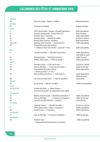 jeunesse / écoles
www.lesourn.fr
42
www.lesourn.fr
42
calendrier des fêtes et animations 2016
JANVIER
30 				 Amicale Laïque : Repas « Paëlla »		 Salle polyvalente
FÉVRIER
25				 Concours de belotte			 Salle du bel âge
MARS
5				 APEL Saint-Julien : Repas « Rougail Saucisses » Salle polyvalente
6				 Amicale cyclotouriste : Randonnée VTT	 	 Salle de sport
6				Koroll Ar Sorn : Fest Deiz		 	 Salle polyvalente		
12				 Amicale laïque : « Bouillie de millet »		 Ancienne cantine
13 				 Basket Club Sournais : Braderie		 	 Salle polyvalente
18 ou 19		 	 Sporting Club Sournais : « Saint-Patrick »		 Salle polyvalente
27				 Conseil Municipal des Enfants :
				 «  Chasse à l’œuf des enfants » (jusqu’à 11 ans) Salle polyvalente	
MAI
1er
				 Comité des fêtes : «  Boucles Sournaises »		 Salle polyvalente
									 	 Hall salle de sport
21				 Amicale laïque : « Rando gourmande »		 Salle de sport
28				 APPEL Saint-Julien : « Fête de l’école »	 	 Salle polyvalente	
JUIN
12				 Amicale Laïque : « Fête de l’école »			 Ancienne cantine
23				 Club du Bel Âge : «  Concours de boules »		 Salle du bel âge
24				 Conseil Municipal des enfants : 			 Salle polyvalente
				 «  Boum pour les 7-11 ans »
25				 Sport & Nature de Plurit : «  Trail nocture »		 Salle polyvalente		
											Salle de sport
26				 Les amis de Saint-Jean : «  Fête de quartier » Saint-Jean
JUILLET
13 Sc Sournais : « Bal du 14 juillet » Place du Centenaire	
AOÛT
12-13-14-15			 Comité des fêtes : «  Fêtes locales »							
		 	 Concours de boules, de pétanques et de palets
SEPTEMBRE
18				 Basket Club Sournais : « Braderie puériculture »	 Salle polyvalente
22				 Club du Bel Âge :	 « Concours de boules »	 Salle du bel âge	
25				 Les amis de Saint-Michel : « Pardon »		 Saint-Michel	
OCTOBRE
1				 Amicale Laïque : « Bouillie de millet » 		 Ancienne cantine
8				 APEL Saint-Julien : repas « Couscous »	 	 Salle polyvalente
29				Koroll Ar Sorn : « Fest Noz »		 	 Salle polyvalente
NOVEMBRE
17 				 Club du Bel Âge : « Concours de belotte » 		 Salle du bel âge
DÉCEMBRE
15 				Koroll Ar Sorn :					 Salle poyvalente
				 « Regroupement de musiques et danses »
 